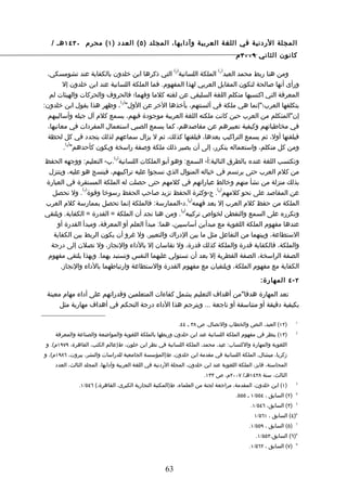 ‫المجلة الردنية في اللغة العربية وآدابها، المجلد ) ٥ ( العدد ) ١ ( محرم ٠٣٤١ هـ /‬
                                                                                       ‫كانون الثاني ٩٠٠٢ م‬

                                                           ‫) (‬                 ‫) (‬
 ‫ومن هنا ربط محمد العبد 1 الملكة اللسانية 2 التي ذكرها ابن خلدون بالكفاية عند تشومسكي،‬
         ‫ورأى أنها صالحة لتكون المقابل العربي لهذا المفهوم. فما الملكة اللسانية عند ابن خلدون إل‬
   ‫المعرفة التي اكتسبها متكلم اللغة السليقي عن لغته كلما وفهما؛ فالحروف والحركات والهيئات لم‬
                              ‫) (‬
‫يتكلفها العرب؛"إنما هي ملكة في ألسنتهم، يأخذها الخر عن الول" 3 ، وظهر هذا بقول ابن خلدون:‬
  ‫إن"المتكلم من العرب حين كانت ملكته اللغة العربية موجودة فيهم، يسمع كلم آل جيله وأساليبهم‬
  ‫في مخاطباتهم وكيفية تعبيرهم عن مقاصدهم، كما يسمع الصبي استعمال المفردات في معانيها،‬
  ‫فيلقنها أول، ثم يسمع التراكيب بعدها، فيلقنها كذلك، ثم ل يزال سماعهم لذلك يتجدد في كل لحظة‬
          ‫) (‬
         ‫ومن كل متكلم، واستعماله يتكرر، إلى أن يصير ذلك ملكة وصفة راسخة ويكون كأحدهم" 4 .‬
                               ‫) (‬
‫وتكتسب اللغة عنده بالطرق التالية:أ- السمع: وهو أبو الملكات اللسانية 5 .ب- التعليم: ووجهه الحفظ‬
 ‫من كلم العرب حتى يرتسم في خياله المنوال الذي نسجوا عليه تراكيبهم، فينسج هو عليه، ويتنزل‬
‫بذلك منزلة من نشأ منهم وخالط عباراتهم في كلمهم حتى حصلت له الملكة المستقرة في العبارة‬
                ‫) (‬                                                           ‫) (‬
  ‫عن المقاصد على نحو كلمهم 6 . ج-وكثرة الحفظ تزيد صاحب الحفظ رسوخا وقوة 7 . ول تحصل‬
                                                       ‫) (‬
‫الملكة من حفظ كلم العرب إل بعد فهمه 8 .د-الممارسة: فالملكة إنما تحصل بممارسة كلم العرب‬
                                                   ‫) (‬
‫وتكرره على السمع والتفطن لخواص تركيبه 9 . ومن هنا نجد أن الملكة = القدرة = الكفاية. ويلتقي‬
    ‫عندها مفهوم الملكة اللغوية مع مبدأين أساسيين، هما: مبدأ العلم أو المعرفة، ومبدأ القدرة أو‬
   ‫الستطاعة، وبينهما من التفاعل مثل ما بين الدراك والتعبير. ول غرو أن يكون الربط بين الكفاية‬
  ‫والملكة، فالكفاية قدرة والملكة كذلك قدرة، ول تقاسان إل بالداء والنجاز، ول تصلن إلى درجة‬
 ‫الصفة الراسخة، الصفة الفطرية إل بعد أن تستولي عليهما النفس وتستبد بهما. وبهذا يلتقي مفهوم‬
      ‫الكفاية مع مفهوم الملكة، ويلتقيان مع مفهوم القدرة والستطاعة وارتباطهما بالداء والنجاز.‬

                                                                                                  ‫٢ - ٤ المهارة:‬

 ‫تعد المهارة هدفا"من أهداف التعليم يشمل كفاءات المتعلمين وقدراتهم على أداء مهام معينة‬
      ‫بكيفية دقيقة أو متناسقة أو ناجعة ... ويترجم هذا الداء درجة التحكم في أهداف مهارية مثل‬

                                                             ‫)٢١( العبد، النص والخطاب والتصال، ص ٨٣ ـ ٤٤.‬          ‫1‬


     ‫)٣١( ينظر في مفهوم الملكة اللسانية عند ابن خلدون وربطها بالملكة اللغوية والمواضعة والصناعة والمعرفة‬           ‫2‬


 ‫اللغوية والمهارة والكتساب: عيد، محمد، الملكة اللسانية في نظر ابن خلون، ط)عالم الكتب، القاهرة، ٩٧٩١م(. و‬
‫زكريا، ميشال، الملكة اللسانية في مقدمة ابن خلدون، ط)المؤسسة الجامعية للدراسات والنشر، بيروت، ٦٨٩١م(. و‬
    ‫المحاسنة، فايز، الملكة اللغوية عند ابن خلدون، المجلة الردنية في اللغة العربية وآدابها، المجلد الثالث، العدد‬
                                                                        ‫الثالث، سنة ٨٢٤١هـ/ ٧٠٠٢م، ص ٣٣١.‬
               ‫)١( ابن خلدون، المقدمة، مراجعة لجنة من العلماء، ط)المكتبة التجارية الكبرى، القاهرة،( ٦٤٥/١.‬         ‫3‬


                                                                                       ‫)٢( السابق ، ٤٥٥/١ ـ ٥٥٥.‬   ‫4‬


                                                                                              ‫)٣( السابق، ٦٤٥/١.‬   ‫5‬


                                                                                               ‫6)٤( السابق ، ١٦٥/١‬
                                                                                             ‫)٥( السابق ، ٩٥٥/١.‬   ‫7‬


                                                                                                ‫8)٦( السابق،٣٥٥/١.‬
                                                                                             ‫)٧( السابق ، ٢٦٥/١.‬   ‫9‬




                                                      ‫36‬
 