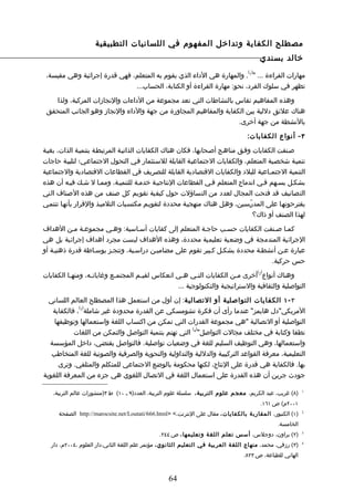 ‫مصطلح الكفاية وتداخل المفهوم في اللسانيات التطبيقية‬
                                                                                          ‫خالد بسندي‬
                                                                                   ‫) (‬
 ‫مهارات القراءة ... " 1 . والمهارة هي الداء الذي يقوم به المتعلم، فهي قدرة إجرائية وهي مقيسة،‬
                              ‫تظهر في سلوك الفرد، نحو: مهارة القراءة أو الكتابة، الحساب...‬

   ‫وهذه المفاهيم تقاس بالنشاطات التي تعد مجموعة من الداءات والنجازات المركبة، ولذا‬
 ‫هناك علئق دللية بين الكفاية والمفاهيم المجاورة من جهة والداء والنجاز وهو الجانب المتحقق‬
                                                                  ‫بالنشطة من جهة أخرى.‬

                                                                                   ‫٣ - أنواع الكفايا ت:‬

‫صـنفت الكفايات وفـق مناهـج أصـحابها، فكان هناك الكفايات الذاتيـة المرتبطـة بتنميـة الذات، بغيـة‬
‫تنميـة شخصـية المتعلم، والكفايات الجتماعيـة القابلة للسـتثمار فـي التحول الجتماعـي؛ لتلبيـة حاجات‬
‫التنمية الجتمـاعية للبلد والكفايات القتصادية القابلة للتصريف في القطاعات القتصادية والجتماعية‬
‫بشكـل يسـهم فـي اندماج المتعلم فـي القطاعات النتاجيـة خدمـة للتنميـة، وممـا ل شـك فيـه أن هذه‬
‫التصانيف قد فتحت المجال لعدد من التساؤلت حول كيفية تقويم كل صنف من هذه الصناف التي‬
‫يقترحونهـا على المدرّـسين، وهـل هناك منهجيـة محددة لتقويـم مكتسـبات التلميـذ والقرار بأنهـا تنتمـي‬
                                                                                 ‫لهذا الصنف أو ذاك؟‬

‫كمـا صـنفت الكفايات حسـب حاجـة المتعلم إلى كفايات أسـاسية: وهـي مجموعـة مـن الهداف‬
‫الجرائية المندمجة في وضعية تعليمية محددة، وهذه الهداف ليست مجرد أهداف إجرائية بل هي‬
‫عبارة عـن أنشطـة محددة بشكـل كـبير تقوم على مضاميـن دراسـية، وتنجـز بوسـاطة قدرة ذهنيـة أو‬
                                                                              ‫حس حركية.‬
                                                                                         ‫) (‬
‫وهناك أنواع 2 أخرى مـن الكفايات الت ـي ه ـي انعكاس لقي ـم المجتم ـع وغايات ـه، ومنهـا الكفايات‬
          ‫ـ‬       ‫ـ‬         ‫ـ‬         ‫ـ‬              ‫ـ‬    ‫ـ‬               ‫ـ‬
                                                   ‫التواصلية والثقافية والستراتيجية والتكنولوجية ...‬

  ‫٣ - ١ الكفايات التواصلية أو التصالية: إن أول من استعمل هذا المصطلح العالم اللساني‬
             ‫) (‬
   ‫المريكي"دل هايمز" عندما رأى أن فكرة تشومسكي عن القدرة محدودة غير شاملة 3 ، فالكفاية‬
    ‫التواصلية أو التصالية "هي مجموعة القدرات التي تمكن من اكتساب اللغة واستعمالها وتوظيفها‬
                                                      ‫) (‬
           ‫نطقا وكتابة في مختلف مجالت التواصل" 4 التي تهتم بتنمية التواصل والتمكن من اللغات‬
  ‫واستعمالها، وهي التوظيف السليم للغة في وضعيات تواصلية. فالتواصل يقتضي، داخل المؤسسة‬
   ‫التعليمية، معرفة القواعد التركيبية والدللية والتداولية والنحوية والصرفية والصوتية للغة المتخاطب‬
      ‫بها. فالكفاية هي قدرة على النتاج، لكنها محكومة بالوضع الجتماعي للمتكلم والمتلقي. وترى‬
‫جودث جرين أن هذه القدرة على استعمال اللغة في التصال اللغوي هي جزء من المعرفة اللغوية‬

   ‫)٨( غريب، عبد الكريم، معجم علوم التربية، سلسلة علوم التربية، العدد)٩ ـ ٠١( ط ٣)منشورات عالم التربية،‬    ‫1‬


                                                                                          ‫١٠٠٢م( ص ١٦١.‬
      ‫)١( الكنبور، المقارب ة بالكفايات، مقال على النترنت،< >‪ http://marocsite.net/Loutati/666.html‬الصفحة‬   ‫2‬


                                                                                               ‫الخامسة.‬
                                               ‫)٢( براون، دوجلس، أسس تعلم اللغ ة وتعليمها ، ص ٤٤٢.‬         ‫3‬


   ‫)٣( رزقي، محمد، منهاج اللغة العربية في التعليم الثانوي، مؤتمر علم اللغة الثاني،دار العلوم ،٤٠٠٢م، دار‬   ‫4‬


                                                                                 ‫الهاني للطباعة، ص ٣٢٨.‬



                                                   ‫46‬
 