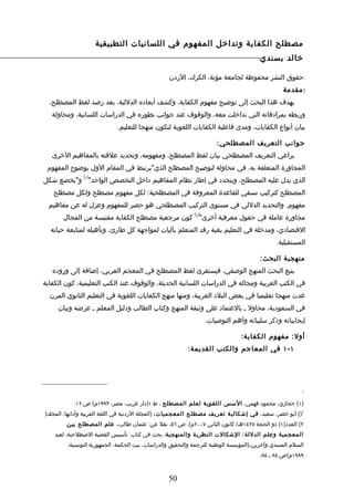 ‫مصطلح الكفاية وتداخل المفهوم في اللسانيات التطبيقية‬
                                                                                       ‫خالد بسندي‬

                                                  ‫.حقوق النشر محفوظة لجامعة مؤتة، الكرك، الردن‬
                                                                                                ‫: مقدمة‬
  ‫يهدف هذا البحث إلى توضيح مفهوم الكفاية، وكشف أبعاده الدللية، بعد رصد لفظ المصطلح،‬
   ‫وربطه بمرادفاته التي تداخلت معه، والوقوف عند جوانب تطوره في الدراسات اللسانية، ومحاولة‬
                             ‫بيان أنواع الكفايات، ومدى فاعلية الكفايات اللغوية لتكون منهجا للتعليم.‬

                                                                      ‫جوانب التعريف المصطلحي:‬
   ‫يراعي التعريف المصطلحي بيان لفظ المصطلح، ومفهومه، وتحديد علقته بالمفاهيم الخرى‬
 ‫المجاورة المتعلقة به، في محاولة لتوضيح المصطلح الذي"يرتبط في المقام الول بوضوح المفهوم‬
               ‫) (‬
‫الذي يدل عليه المصطلح، ويتحدد في إطار نظام المفاهيم داخل التخصص الواحد" 1 و"يخضع شكل‬
   ‫المصطلح كتركيب نسقي للقاعدة المعروفة في المصطلحية: لكل مفهوم مصطلح ولكل مصطلح‬
  ‫مفهوم. والتحديد الدللي في مستوى التركيب المصطلحي هو حصر للمفهوم وعزل له عن مفاهيم‬
                                                            ‫) (‬
       ‫مجاورة عاملة في حقول معرفية أخرى" 2 كون مرجعية مصطلح الكفاية مقتبسة من المجال‬
  ‫القتصادي، ومدخلة في التعليم بغية رفد المتعلم بآليات لمواجهة كل طارئ، وتأهيله لمتابعة حياته‬
                                                                                             ‫المستقبلية.‬

                                                                                       ‫منهجية البحث:‬
   ‫يتبع البحث المنهج الوصفي، فيستقرئ لفظ المصطلح في المعجم العربي، إضافة إلى وروده‬
‫في الكتب العربية ومجاله في الدراسات اللسانية الحديثة، والوقوف عند الكتب التعليمية، كون الكفاية‬
  ‫غدت منهجا تعليميا في بعض البلد العربية، ومنها منهج الكفايات اللغوية في التعليم الثانوي المرن‬
     ‫في السعودية، محاول ـ بالعتماد على وثيقة المنهج وكتاب الطالب ودليل المعلم ـ عرضه وبيان‬
                                                                  ‫إيجابياته وذكر سلبياته وأهم التوصيات.‬

                                                                               ‫أول: مفهوم الكفاية:‬
                                                         ‫١ - ١ في المعاجم والكتب القديمة:‬




                                                                                                        ‫1‬


           ‫)١( حجازي، محمود فهمي، السس اللغوية لعلم المصطلح ، ط ١)دار غريب، مصر، ٣٩٩١م( ص ٢١.‬
‫2)( أبو خضر، سعيد، في إشكالي ة تعريف مصطل ح المعجميات، )المجلة الردنية في اللغة العربية وآدابها، المجلد)‬
        ‫٣( العدد)١( ذو الحجة ٧٢٤١هـ/ كانون الثاني ٧٠٠٢م(. ص ٦٥، نقل عن: عثمان طالب ، علم المصطل ح بين‬
    ‫المعجمي ة وعلم الدللة : الشكالت النظري ة والمنهجية، بحث في كتاب: تأسيس القضية الصطلحية، لعبد‬
         ‫السلم المسدي وآخرين،)المؤسسة الوطنية للترجمة والتحقيق والدراسات، بيت الحكمة، الجمهورية التونسية،‬
                                                                                       ‫٩٨٩١م(ص ٤٨ ـ ٥٨.‬



                                                  ‫05‬
 