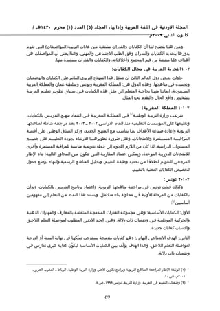 ‫المجلة الردنية في اللغة العربية وآدابها، المجلد ) ٥ ( العدد ) ١ ( محرم ٠٣٤١ هـ /‬
                                                                                     ‫كانون الثاني ٩٠٠٢ م‬

‫ومـن هنـا يتضـح لنـا أن الكفايات والقدرات مشتقـة مـن غايات التربيـة)المواصـفات( التـي تقوم‬
      ‫ـ‬        ‫ـ‬          ‫ـ‬            ‫ـ ـ‬                             ‫ـ ـ‬        ‫ـ‬    ‫ـ‬
‫بدورها بتحديد الكفايات والقدرات وفق الطلب الجتماعي والمهني، وهذا يعني أن المواصفات هي‬
                 ‫أهداف عليا مشتقة من قيم المجتمع وأخلقياته، والكفايات والقدرات مستمدة منها.‬

                                                           ‫٢ - ١ التجربة العربية في مجال الكفايات:‬

‫حاولت بعـض دول العالم الثالث أن تتمثـل هذا النموذج التربوي القائم على الكفايات والوضعيات‬
‫وتجسده في مناهجها، وهذه الدول هي: المملكة المغربية وتونس وسلطنة عمان والمملكة العربية‬
‫الســعودية، إيمان ـا منه ـا بحاج ـة المتعلم إلى مث ـل هذه الكفايات فــي س ـياق تطوي ـر تعليــم العربي ـة‬
 ‫ـ‬                 ‫ـ‬         ‫ـ‬                      ‫ـ‬                 ‫ـ‬       ‫ـ‬      ‫ـ‬
                                                          ‫بتشخيص واقع الحال والتقدم نحو المثال.‬

                                                                                ‫٢ - ١ - ١ المملكة المغربية:‬
                                                                        ‫) (‬
‫شرعـت وزارة التربيـة الوطنيـة 1 فـي المملكـة المغربيـة فـي اعتماد منهـج التدريـس بالكفايات،‬
            ‫ـ‬        ‫ـ‬            ‫ـ ـ‬           ‫ـ‬        ‫ـ‬     ‫ـ‬        ‫ـ‬              ‫ـ‬
‫وتطبيقهـا على المؤسـسات التعليميـة منـذ العام الدراسـي ٢٠٠٢ ــ ٣٠٠٢ بعـد مراجعـة شاملة لمناهجهـا‬
‫التربويـة وإعادة صـياغة الهداف بمـا يتناسـب مـع المنهـج الجديـد، وركـز الميثاق الوطنـي على أهميـة‬
‫المراقبـــة المســـتمرة والمتحانات، وعلى ضرورة تطويرهـــا للرتقاء بجودة التعليـــم على جميـــع‬
‫المستويات الدراسية. لذا كان من اللزم اللجوء إلى خطة تقويمية مناسبة للمراقبة المستمرة وأخرى‬
‫للمتحانات الدوري ـة الموحدة، ويمك ـن اعتماد المقارب ـة الت ـي تتكون م ـن المحاور التالي ـة: بناء الطار‬
             ‫ـ‬                 ‫ـ‬          ‫ـ‬      ‫ـ‬                 ‫ـ‬                ‫ـ‬
‫المرجعـي للتقويـم انطلقـا مـن تحديـد وظيفـة التقييـم، وتحليـل المناهـج الرسـمية وانتهاء بوضـع جدول‬
                                                                         ‫لتخصيص الكفايات المعنية بالتقييم.‬

                                                                                               ‫٢ - ١ - ٢ تونس:‬
‫وكذلك فعلت تونـس فـي مراجعـة مناهجهـا التربويـة، واعتماد برنامـج التدريـس بالكفايات، وبدأت‬
‫بالكفايات مـن المرحلة الوليـة فـي محاولة بناء متكامـل. ويسـتند هذا النمـط مـن التعلم إلى مفهوميـن‬
                                                                                                     ‫) (‬
                                                                                                    ‫أساسيين 2 :‬

‫الول: الكفايات السـاسية: وهـي مجموعـة القدرات المندمجـة المتعلقـة بالمعارف والمهارات الذهنيـة‬
‫والحركيـة الموظفـة فـي وضعيات ذات دللة. وهـي الحـد الدنـى المطلوب لمواصـلة التعلم اللحـق‬
                                                                                      ‫واكتساب كفايات جديدة.‬

‫الثانـي: الهدف الندماجـي النهائي: وهـو كفايات مندمجـة يسـتوجب تملّكهـا فـي نهايـة السـنة أو الدرجـة‬
‫لمواصـلة التعلم اللحـق. وهذا الهدف يؤلّف بيـن الكفايات السـاسية ليكوّن كفايـة كـبرى تمارس فـي‬
                                                                                           ‫وضعيات ذات دللة.‬


   ‫)١( الوثيقة الطار لمراجعة المناهج التربوية وبرامج تكوين الطر، وزارة التربية الوطنية، الرباط ـ المغرب العربي،‬   ‫1‬


                                                                                               ‫١٠٠٢م، ص ٠١.‬
                                               ‫)٢( وضعيات التقييم في العربية، وزارة التربية، تونس ٩٩٩١، ص ٧.‬      ‫2‬




                                                      ‫96‬
 