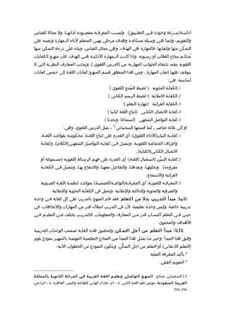 ‫أدائيــة)ســرعة وجودة فــي التطــبيق(. وليســت المعرفــة مقصــودة لذاتهــا، ول مجال للقياس‬
‫والتقويـم، وإنمـا هـي وسـيلة مسـاعدة وهدف مرحلي يهيـئ المتعلم لداء الــمهارة ويعينـه على‬
‫التمكن منها وإتقانها، فالمهارة هي الهدف، وهي مجال القياس، وبناء على درجة التمكن منها‬
‫يُحكـم بنجاح الطالب أو رسـوبه. وإذا كانـت الــمهارة الدائيـة هـي الهدف، فإن منهـج الكفايات‬
‫اللغوية يتقيد بانتقاء الجوانب المهارية من )الدرس اللغوي (، ويتجنب المعارف النظرية التي ل‬
‫يتوقـف عليهـا إتقان المهارة . ومـن هذا المنطلق قسـم المنهـج كفايات اللغـة إلى خمـس كفايات‬
                                                                                           ‫أساسية، هي:‬
                                                   ‫1.الكفاية النحوية ) لضبط المُنتج اللغوي (‬
                                                   ‫2.الكفاية الملئية ) لضبط الرسم الكتابي (‬
                                                             ‫3.الكفاية القرائية )مهارة التعلم (‬
                                                  ‫4.كفاية التصال الكتابي )إنتاج اللغة كتابيا (‬
                                                ‫5.كفاية التواصل الشفهي )استماعا، وتحدثا (‬
                                                      ‫) (‬
                    ‫أو إلى ثلثة عناصر ـ كما قسمها السحيباني 1 ـ تمثل الدرس اللغوي، وهي:‬
    ‫1.كفاي ـة البيان)الداء اللغوي(: أي القدرة على إنتاج اللغ ـة، محكوم ـة بقواع ـد اللغ ـة،‬
      ‫ـ‬       ‫ـ‬        ‫ـ‬         ‫ـ‬                                                 ‫ـ‬
    ‫وأعراف الجماعـة اللغويـة. وتتمثـل فـي كفايـة التواصـل الشفهـي)الكلم(، وكفايـة‬
                                                                      ‫التصال الكتابي)الكتابة(.‬
    ‫2.كفايـة التـبيّن )اسـتقبال اللغـة(: أي القدرة على فهـم الرسـالة اللغويـة )مسـموعة أو‬
    ‫مقروءة( وتحليلهـا، ونقدهـا، والتفاعـل معهـا، والنتفاع بهـا. وتتمثـل فـي الكفايـة‬
                                                                             ‫القرائية والستماع.‬
    ‫3.المعرفـة اللغوي ـة: أي المعرف ـة)الواعيـة/الضمنيـة( بقواعـد أنظم ـة اللغـة الصـوتية‬
        ‫ـ‬     ‫ـ‬      ‫ـ‬       ‫ـ‬        ‫ـ‬        ‫ـ‬        ‫ـ‬             ‫ـ‬         ‫ـ‬
           ‫والصرفية والنحوية والدللية والملئية. وتتمثل في الكفاية النحوية والملئية.‬
‫ثاني ا: مبدأ التدريب بدل من التعلم: فقد قام المنهج بالتدريب على كل كفاية فـي وحدة‬
‫تدريبية خاصة، وليس وحدة تعليمية، لن في التدريب امتلك قدر من المهارات والتجاهات، في‬
‫حي ـن ف ـي التعلم اكتس ـاب قدر م ـن المعارف والمعلومات، فالتدري ـب يختلف ع ـن التعلي ـم ف ـي‬
 ‫ـ ـ‬            ‫ـ‬          ‫ـ‬                              ‫ـ‬         ‫ـ‬              ‫ـ‬    ‫ـ‬
                                                                                     ‫الهداف والمحتوى.‬
‫ثال ثا: مبدأ التعلم من أ جل التم كن: ولتحقيـق هذه الغايـة صـممت الوحدات التدريبيـة‬
‫وفـق هذا المبدأ وخيـر مـا يمثـل هذا المبدأ مـن النماذج التعليميـة المهتمـة بالتمهيـر نموذج بلوم‬
               ‫)التعلم التـقاني( أو التعلم من أجل التمكّن. ويتكون النموذج من الخطوات التية:‬
                                                                               ‫* تأكيد المعرفة القبلية.‬
                                                                                      ‫* التقويم القبلي.‬


‫)١( السـحيباني، صـالح، المنهـج التواصـلي وتعليـم اللغـة العربيـة فـي المرحلة الثانويـة بالمملكـة‬            ‫1‬


‫العربيـة السـعودية ، مؤتمـر علم اللغـة الثانـي، ٤٠٠٢م، ط)دار الهانـي للطباعـة والنشـر، القاهرة، ٤٠٠٢م( صـ‬
                                                                                               ‫٤٧٢ـ ٥٧٢.‬
 