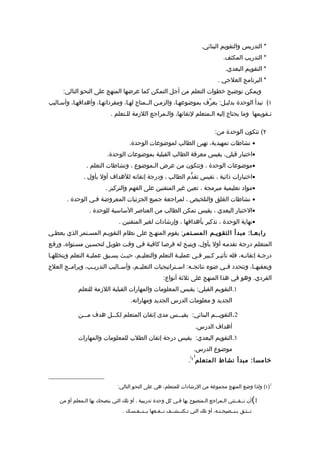 ‫* التدريس والتقويم البنائي.‬
                                                                                     ‫* التدريب المكثف.‬
                                                                                     ‫* التقويم البعدي.‬
                                                                                  ‫* البرنامج العلجي .‬
      ‫ويمكن توضيح خطوات التعلم من أجل التمكن كما عرضها المنهج على النحو التالي:‬
‫١( تبدأ الوحدة بدليـل: يعرّف بموضوعهـا، والزمـن الــمتاح لهـا، ومفرداتهـا، وأهدافهـا، وأسـاليب‬
                            ‫تـقويمها وما يحتاج إليه الـمتعلم لتقانها، والـمراجع اللزمة للـتعلم .‬

                                                                                 ‫٢( تتكون الوحدة من:‬
                                    ‫• نشاطات تمهيدية، تهيئ الطالب لموضوعات الوحدة.‬
                          ‫•اختبار قبلي، يقيس معرفة الطالب القبلية بموضوعات الوحدة.‬
                ‫•موضوعات الوحدة ، وتتكون من عرض الـموضوع ، ونشاطات التعلم .‬
               ‫•اختبارات ذاتية ، تقيس تقدّم الطالب ، ودرجة إتقانه للهداف أول بأول .‬
                         ‫•مواد تعليمية مبرمجة ، تعين غير المتقنين على الفهم والتركيز .‬
        ‫• نشاطات الغلق والتلخيص ، لمراجعة جميع الجزئيات المعروضة فـي الوحدة .‬
                 ‫•الختبار البعدي ، يقيس تمكن الطالب من العناصر الساسية للوحدة .‬
                                ‫•نهاية الوحدة ، تذكير بأهدافها ، وإرشادات لغير المتقنين .‬
‫رابعـا: مبدأ التقويـم المسـتمر: يقوم المنهـج على نظام التقويـم المسـتمر الذي يعطـي‬
‫المتعلم درجـة تقدمـه أول بأول، ويتيـح له فرصـا كافيـة فـي وقـت طويـل لتحسـين مسـتواه، ورفـع‬
‫درجـة إتقانـه، فله تأثيـر كـبير فـي عمليـة التعلم والتعليـم، حيـث يسـبق عمليـة التعلم ويتخللهـا‬
 ‫ـ‬                        ‫ـ‬                           ‫ـ‬      ‫ـ‬                             ‫ـ‬
‫ويعقبه ـا، وتتحدد فــي ضوء نتائجــه: اســتراتيجيات التعليــم، وأســاليب التدريــب، وبرامــج العلج‬
                                                                                         ‫ـ‬
                                                     ‫الفردي. وهو في هذا المنهج على ثلثة أنواع:‬
            ‫1.التقويم القبلي: يقيس المعلومات والمهارات القبلية اللزمة للتعلم‬
                                     ‫الجديد و معلومات الدرس الجديد ومهاراته.‬

            ‫2.التقويـــم البنائي: يقيـــس مدى إتقان المتعلم لكـــل هدف مـــن‬
                                                                          ‫أهداف الدرس.‬
            ‫3.التقويم البعدي: يقيس درجة إتقان الطلب للمعلومات والمهارات‬
                                                                     ‫موضوع الدرس.‬
                                                                   ‫) 1(‬
                                                                  ‫خامسا: مبدأ نشاط المتعلم .‬



                               ‫1)١( ولذا وضع المنهج مجموعة من الرشادات للمتعلم، هي على النحو التالي:‬

    ‫1 أن تــقــتني الـمراجع الـمنصوح بها فـي كل وحدة تدريبية ، أو تلك التي ينصحك بها الـمعلم أو من‬    ‫(‬
                                 ‫تــثـق بـنــصيحـتـه، أو تلك التي تـكتــشــف نــفـعها بــنــفـسـك .‬
 