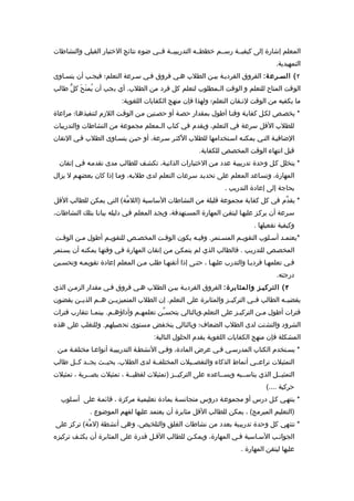 ‫المعلم إشارة إلى كيفيــة رســم خططــه التدريبيــة فــي ضوء نتائج الختبار القبلي والنشاطات‬
                                                                                     ‫التمهيدية.‬
‫٢ ( السـرع ة: الفروق الفرديـة بيـن الطلب هـي فروق فـي سـرعة التعلم؛ فيجـب أن يتسـاوى‬
‫الوقت المتاح للتعلم و الوقت الـمطلوب لتعلم كل فرد من الطلب. أي يجب أن يُمن َحَ كلّ طالب‬
                          ‫ما يكفيه من الوقت لتـقان التعلم؛ ولهذا فإن منهج الكفايات اللغوية:‬
‫* يخصـص لكـل كفايـة وقتـا أطول بمقدار حصـة أو حصـتين مـن الوقـت اللزم لتنفيذهـا؛ مراعاة‬
‫للطلب القل سرعة في التعلم، ويقدم في كتاب الـمعلم مجموعة من النشاطات والتدريبات‬
‫الضافيـة التـي يمكنـه اسـتخدامها للطلب الكثـر سـرعة، أو حيـن يتسـاوى الطلب فـي التقان‬
                                                        ‫قبل انتهاء الوقت المخصص للكفاية.‬
  ‫* يتخلل كـل وحدة تدريبيـة عدد مـن الختبارات الذاتيـة، تكشـف للطالب مدى تقدمـه فـي إتقان‬
‫المهارة، وتسـاعد المعلم على تحديـد سـرعات التعلم لدى طلبـه، ومـا إذا كان بعضهـم ل يزال‬
                                                                  ‫بحاجة إلى إعادة التدريب .‬
‫* يقدّم في كل كفاية مجموعة قليلة من النشاطات الساسية )اللمّة( التي يمكن للطالب القل‬
‫سـرعة أن يركـز عليهـا ليتقـن المهارة المسـتهدفة، ويجـد المعلم فـي دليله بيانـا بتلك النشاطات،‬
                                                                             ‫وكيفية تفعيلها .‬
‫*يعتمـد أسـلوب التقويـم المسـتمر. وفيـه يكون الوقـت المخصـص للتقويـم أطول مـن الوقـت‬
‫المخصـص للتدريـب . فالطالب الذي لم يتمكـن مـن إتقان المهارة فـي وقتهـا يمكنـه أن يسـتمر‬
‫فـي تعلمهـا فرديـا والتدرب عليهـا ، حتـى إذا أتقنهـا طلب مـن المعلم إعادة تقويمـه وتحسـين‬
                                                                                      ‫درجته.‬
‫٣ ( التركيـز والمثابرة: الفروق الفرديـة بيـن الطلب هـي فروق فـي مقدار الزمـن الذي‬
‫يقضيــه الطالب فــي التركيــز والمثابرة على التعلم. إن الطلب المتميزيــن هــم الذيــن يقضون‬
‫فترات أطول م ـن التركي ـز على التعلم،وبالتالي يتحس ـّن تعلمه ـم وأداؤه ـم. بينم ـا تتقارب فترات‬
              ‫ـ‬        ‫ـ‬         ‫ـ‬                                     ‫ـ‬         ‫ـ‬
‫الشرود والتشتت لدى الطلب الضعاف؛ وبالتالي ينخفض مستوى تحصيلهم. وللتغلب على هذه‬
                                      ‫المشكلة فإن منهج الكفايات اللغوية يقدم الحلول التالية:‬
 ‫* يسـتخدم الكتاب المدرسـي فـي عرض المادة، وفـي النشطـة التدريبيـة أنواعـا مختلفـة مـن‬
‫التمثيلت تراعــي أنماط الذكاء والتفصــيلت المختلفــة لدى الطلب، بحيــث يجــد كــل طالب‬
‫التمثيــل الذي يناســبه ويســاعده على التركيــز )تمثيلت لفظيــة ، تمثيلت بصــرية ، تمثيلت‬
                                            ‫ـ‬                        ‫ـ‬            ‫ـ‬
                                                                                  ‫حركية ....(‬
  ‫* ينتهـي كـل درس أو مجموعـة دروس متجانسـة بمادة تعليميـة مركزة ، قائمـة على أسـلوب‬
              ‫)التعليم المبرمج( ، يمكن للطالب القل مثابرة أن يعتمد عليها لفهم الموضوع .‬
‫* تنتهي كل وحدة تدريبية بعدد من نشاطات الغلق والتلخيص، وهي أنشطة )لم ّة( تركز على‬
‫الجوانـب السـاسية فـي المهارة، ويمكـن للطالب القـل قدرة على المثابرة أن يكثـف تركيزه‬
                                                                        ‫عليها ليتقن المهارة .‬
 