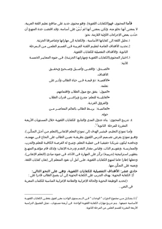 ‫فأ ما المحتوى، فهو)الكفايات اللغوية(. وهو محتوى جديد على مناهج تعليم اللغة العربية،‬
‫ل بمعنـى أنهـا تخلو منـه، ولكـن بمعنـى أنهـا لم تُــبْنَ على أسـاسه. وقـد اقتضـت جدة المنهـج أن‬
                                                          ‫حدّدت بعض الجراءات الولية اللزمة، نحو:‬
           ‫1.تحليل اللغة إلى كفاياتها الساسية ، والكفاية إلى مهاراتها وعناصرها الجزئية.‬
    ‫2.تحديـد الهداف العامـة لتعليـم اللغـة العربيـة فـي القسـم العلمـي مـن الــمرحلة‬
                                              ‫الثانوية. والهداف التفصيلية للكفايات اللغوية.‬
    ‫3.اختيار المحتوى)الكفايات اللغويـة ومهاراتهـا الجزئيـة(، فـي ضوء المعاييـر الخمسـة‬
                                                                                             ‫التية:‬
                       ‫•الصـــدق : واقعـــي وأصـــيل وصـــحيح ويحقـــق‬
                                                                      ‫الهداف.‬
                       ‫•الهميــة: ذو قيمــة فــي حياة الطالب وأثــر على‬
                                                                          ‫تعلمه.‬
                              ‫•الميول: يتفق مع ميول الطلب واهتمامهم.‬
                       ‫•القابلي ـــة للتعلم: متدرج ويراع ـــي قدرات الطلب‬
                                      ‫ـ‬                        ‫ـ‬
                                                            ‫والفروق الفردية.‬
                       ‫•العالميــة: يربــط الطالب بالعالم المعاصــر مــن‬
                                                                          ‫حوله.‬
‫٤. تدريـج المحتوى: بناء جدول المدى والتتابـع للكفايات اللغويـة خلل المسـتويات الربعـة‬
                                                                    ‫) (‬
                                                                   ‫المقررة للمرحلة الثانوية 1 .‬
‫وأمـا نموذج التعليـم، فيشيـر الهدف إلى نموذج التعلم التقانـي)التعلم مـن أجـل التمكّـن (،‬
‫وهــو نموذج يفرض تصــميم الدرس اللغوي بطريقــة تعيــن الطالب على النجاح فــي مهمتــه،‬
‫وتدفع ـه ليكون شريك ـا حقيقي ـا ف ـي عملي ـة التعلم، وتتي ـح له الفرص ـة الكافي ـة للتعلم،والتدرب،‬
                 ‫ـ‬         ‫ـ‬           ‫ـ‬               ‫ـ‬       ‫ـ ـ‬           ‫ـ‬             ‫ـ‬
‫والممارســة ،وتقويــم الذات، وقياس مقدار التقدم ودرجــة التقان؛ ولذلك قام مؤلفــو المنهــج‬
‫بتطويـر اسـتراتيجية )تدريبيـة( تركّـز على المهارة فـي الداء، فـي ضوء مبادئ )التعلم التقانـي(،‬
‫وجعلها إطارا عاما لمنهج الكفايات اللغوية، علـى أمل أن تقود المتعلم إلى إتقان كفايات اللغة،‬
                                                                                   ‫وتعينه على التمكّن منها.‬
      ‫حادي عشر: الهداف التفصيلية للكفايات اللغوية، وهي على النحو التالي:‬
   ‫أ(: الكفاية النحوية: يهدف التدريب على الكفاية النحوية إلى أن يصبح الطالب قادرا على :‬
‫١(تحديد الوظيفة النحوية والحالة العرابية والعلمة العرابية المناسبة للكلمات المعربة‬
                                                                                           ‫في النص .‬


‫1)١( يتشكــل مــن مجموع الدورات " الوحدات " فــي الـــمــستوى الواحــد مقرر لغوي يغطــي الكفايات اللغويــة‬
‫السـاسية جميعهـا . يتـم تدريـج مهارات الكفايـة اللغويـة الواحدة فـي أربعـة مسـتويات ، تمثـل الفصـول الدراسـية‬
                                                           ‫الربعة المقررة للقسم العلمي من المرحلة الثانوية.‬
 