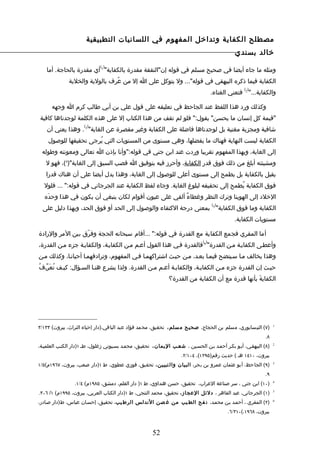 ‫مصطلح الكفاية وتداخل المفهوم في اللسانيات التطبيقية‬
                                                                                               ‫خالد بسندي‬
                              ‫) (‬
    ‫ومثله ما جاء أيضا في صحيح مسلم في قوله إن"النفقة مقدرة بالكفاية" 1 أي مقدرة بالحاجة. أما‬
              ‫الكفاية فيما ذكره البيهقي في قوله"... ول يتوكل على ا إل من عُرف بالولية والخلية‬
                                                                                                   ‫) (‬
                                                                                     ‫والكفاية..." 2 فتعني الغناء.‬

      ‫وكذلك ورد هذا اللفظ عند الجاحظ في تعليقه على قول علي بن أبي طالب كرم ا وجهه‬
‫"قيمة كل إنسان ما يحسن" يقول:" فلو لم تقف من هذا الكتاب إل على هذه الكلمة لوجدناها كافية‬
                      ‫) (‬
    ‫شافية ومجزية مغنية بل لوجدناها فاضلة على الكفاية وغير مقصرة عن الغاية" 3 . وهذا يعني أن‬
    ‫الكفاية ليست النهاية فهناك ما يفضلها، وهي مستوى من المستويات التي يُرجى تحقيقها للوصول‬
 ‫إلى الغاية، وبهذا المفهوم تقريبا وردت عند ابن جني في قوله:"وأنا بإذن ا تعالى ومعونته وطوله‬
   ‫ومشيئته أبلغ من ذلك فوق قدر الكفاية، وأحرز فيه بتوفيق ا قصب السبق إلى الغاية")4(، فهو ل‬
   ‫يقبل بالكفاية بل يطمح إلى مستوى أعلى للوصول إلى الغاية، وهذا يدل أيضا على أن هناك قدرا‬
  ‫فوق الكفاية يُطمح إلى تحقيقه لبلوغ الغاية. وجاء لفظ الكفاية عند الجرجاني في قوله:" ... فلول‬
   ‫الخلد إلى الهوينا وترك النظر وغطاءٌ ألقي على عيون أقوام لكان ينبغي أن يكون في هذا وحدَه‬
                                                                                     ‫) (‬
  ‫الكفاية وما فوق الكفاية" 5 بمعنى درجة الكتفاء والوصول إلى الحد أو فوق الحد، وبهذا دليل على‬
                                                                                               ‫مستويات الكفاية.‬

‫أما المقري فجمع الكفاية مع القدرة في قوله:" ...أقام سبحانه الحجة وفرّق بين المر والرادة‬
                                                                               ‫) (‬
‫وأعطـى الكفايـة مـن القدرة" 6 فالقدرة فـي هذا القول أعـم مـن الكفايـة، والكفايـة جزء مـن القدرة،‬
‫وهذا يخالف مـا سـيتضح فيمـا بعـد، مـن حيـث اشتراكهمـا فـي المفهوم، وترادفهمـا أحيانـا، وكذلك مـن‬
‫حيـث إن القدرة جزء مـن الكفايـة، والكفايـة أعـم مـن القدرة. ولذا يشرع هنـا السـؤال: كيـف نُعَرّـفُ‬
                                                               ‫الكفايةَ بأنها قدرة مع أن الكفاية من القدرة؟‬




‫)٧( النيسابوري، مسلم بن الحجاج، صحيح م سلم، تحقيق، محمد فؤاد عبد الباقي،)دار إحياء التراث، بيروت( ٣٣١/٣‬            ‫1‬


                                                                                                              ‫٨.‬
‫)٨( البيهقـي، أبـو بكـر أحمـد بـن الحسـين ، شعـب اليمان ، تحقيـق، محمـد بسـيوني زغلول، طـ ١)دار الكتـب العلميـة،‬   ‫2‬


                                                                     ‫بيروت، ٠١٤١ هـ ( حديث رقم)٥٩٢١(، ٤٠١/٢.‬
‫)٩( الجاحظ، أبو عثمان عمرو بن بحر، البيان وال تبيين ، تحقيق، فوزي عطوي، ط ١)دار صعب، بيروت، ٧٦٩١م(٥/١‬              ‫3‬


                                                                                                              ‫٩.‬
                 ‫)٠١( ابن جني ، سر صناعة العراب، تحقيق، حسن هنداوي، ط ١) دار القلم، دمشق، ٥٨٩١م( ٤/١.‬              ‫4‬


‫)١( الجرجاني، عبد القاهر ، دلئل العجاز، تحقيق، محمد التنجي، ط ١)دار الكتاب العربي، بيروت، ٥٩٩١م( ١/ ٦٠٣.‬           ‫5‬


‫)٢( المقري ، أحمـد بـن محمـد، ن فح الط يب من غ صن الندلس الرط يب، تحقيـق، إحسـان عباس، ط)دار صـادر،‬                ‫6‬


                                                                                            ‫بيروت، ٨٦٩١،(٠١٣/٦.‬



                                                       ‫25‬
 
