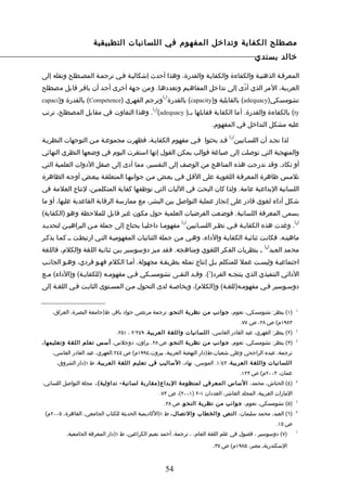 ‫مصطلح الكفاية وتداخل المفهوم في اللسانيات التطبيقية‬
                                                                                            ‫خالد بسندي‬

‫المعرفـة الذهنيـة والكفاءة والكفايـة والقدرة، وهذا أحدث إشكاليـة فـي ترجمـة المصـطلح ونقله إلى‬
‫العربية، المر الذي أدّى إلى تداخل المفاهيم وتعددهـا. ومن جهة أخرى أجـد أن باقـر قابل مصطلح‬
                                                    ‫) (‬
‫تشومسكي)‪ (adequacy‬بالقابلية و)‪ (capacity‬بالقدرة 1 وترجم الفهري )‪ (Competence‬بالقدرة و)‪capaci‬‬
                                             ‫) (‬
‫‪ (ty‬بالكفاءة والقدرة. أما الكفاية فقابلها بـ) ‪ . 2 (adequacy‬وهذا التفاوت في مقابل المصطلح، ترتب‬
                                                                         ‫عليه مشكل التداخل في المفهوم.‬
                                                                                 ‫) (‬
‫لذا نجـد أن اللسـانيين 3 قـد بحثوا فـي مفهوم الكفايـة، فظهرت مجموعـة مـن التوجهات النظريـة‬
‫والمنهجية التي توصلت إلى صياغة قوالب يمكن القول إنها استقرت اليوم في وضعها النظري النهائي‬
‫أو تكاد. وقد تدرجت هذه المناهج من الوصف إلى التفسير، مما أدى إلى صقل الدوات العلمية التي‬
‫تلمـس ظاهرة المعرفـة اللغويـة على القـل فـي بعـض مـن جوانبهـا المتعلقـة ببعـض أوجـه الظاهرة‬
‫اللسانية البداعية عامة. ولذا كان البحث في الليات التي توظفها كفاية المتكلمين، لنتاج العلمة في‬
‫شكل أداء لغوي قادر على إنجاز عملية التواصل بين البشر، مع ممارسة الرقابة القاعدية عليها، أو ما‬
‫يسمى المعرفة اللسانية. فوضعت الفرضيات العلمية حول مكون غير قابل للملحظة وهو )الكفاية(‬
                                                            ‫) (‬                                                ‫) (‬
‫4 . وغدت هذه الكفايـة فـي نظـر اللسـانيين 5 مفهومـا داخليـا يحتاج إلى جملة مـن البراهيـن لتحديـد‬
‫ماهيتـه. فكانـت ثنائيـة الكفايـة والداء، وهـي مـن جملة الثنائيات المفهوميـة التـي ارتبطـت ــ كمـا يذكـر‬
                                                                                                ‫) (‬
‫محمد العبد 6 ـ بنظريات الفكر اللغوي ومناهجه. فقد ميز دوسوسير بين ثنائية اللغة والكلم، فاللغة‬
‫اجتماعيـة وليسـت عمل للمتكلم بـل إنتاج تمثله بطريقـة مجهولة. أمـا الكلم فهـو فردي، وهـو الجانـب‬
‫الدائي التنفيذي الذي ينتجـه الفرد)7(. وقـد التقـى تشومسـكي فـي مفهومـه )للكفايـة( و)الداء( مـع‬
               ‫ـ‬         ‫ـ‬       ‫ـ‬    ‫ـ‬       ‫ـ‬      ‫ـ‬              ‫ـ‬
‫دوسـوسير فـي مفهومـه)للغـة( و)الكلم(، وبخاصـة لدى التحول مـن المسـتوى الثابـت فـي اللغـة إلى‬


    ‫)١( ينظر: تشومسكي، نعوم، جوانب من نظرية النحو، ترجمة مرتضى جواد باقر، ط)جامعة البصرة، العراق،‬              ‫1‬


                                                                                       ‫٣٨٩١م( ص ٨٢، ص ٧٧.‬
                              ‫)٢( ينظر: الفهري، عبد القادر الفاسي، اللسانيات واللغة العربي ة، ٩٤٢/٢ ، ١٥٢.‬     ‫2‬


‫)٣( ينظر: تشومسكي، نعوم، جوانب من نظرية النحو، ص ٨٢. براون، دوجلس، أسس تعلم اللغ ة وتعليمها ،‬                  ‫3‬


    ‫ترجمة، عبده الراجحي وعلي شعبان،ط)دار النهضة العربية، بيروت،٤٩٩١م( ص ٤٤٢.الفهري، عبد القادر الفاسي،‬
     ‫اللسانيات واللغ ة العربية، ٣٤/١. الموسى، نهاد، الساليب في تعليم اللغة العربي ة، ط ١)دار الشروق،‬
                                                                                       ‫عمان، ٣٠٠٢م( ص ٣٢١.‬
‫)٤( الحناش، محمد، الساس المعرفي لمنظومة البداع)مقارب ة لسانية- تداولية( ، مجلة التواصل اللساني،‬                ‫4‬


                                                   ‫المارات العربية، المجلد العاشر، العددان ١-٢ )١٠٠٢(، ص ٣٧.‬
                                                    ‫)٥( تشومسكي، نعوم، جوانب من نظرية النح و، ص ٨٢.‬            ‫5‬


 ‫)٦( العبد، محمد سليمان، النص والخطاب والتصال ، ط ١)الكاديمية الحديثة للكتاب الجامعي، القاهرة، ٥٠٠٢م(‬          ‫6‬


                                                                                                      ‫ص ٥١.‬
         ‫)٧( دوسوسير ، فصول في علم اللغة العام، ، ترجمة، أحمد نعيم الكراعين، ط ١)دار المعرفة الجامعية،‬         ‫7‬



                                                                         ‫السكندريةـ مصر، ٥٨٩١م( ص ٧٣.‬


                                                     ‫45‬
 