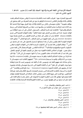 ‫المجلة الردنية في اللغة العربية وآدابها، المجلد ) ٥ ( العدد ) ١ ( محرم ٠٣٤١ هـ /‬
                                                                             ‫كانون الثاني ٩٠٠٢ م‬

‫المسـتوى المتحرك منهـا. فعرفـت اللغـة عنده بالكفايـة)‪ (Competence‬وهـي معرفـة المتكلم بلغتـه،‬
‫والكلم بالداء والنجاز الكلمي )‪(Performance‬وهو ما ينتج عن هذه المعرفة من كلم متحقق في‬
                                                                                        ‫) (‬
‫مواقف ملموسة 1 . وفرّق تشومسكي بالتالي بين الكفاية والداء، وعدّ الفرق بينهما فرقا أساسيا، فل‬
‫يعـد الداء عنده انعكاسـا مباشرا للقابليـة بـل يعكسـها تحـت جملة مـن الشروط المثاليـة التـي ترتبـط‬
                                                                                  ‫) (‬
‫بالمتكلم والسـامع 2 . فالكفايـة عنده قدرة المتكلم ــ المسـتمع ــ المثالي على أن ينتـج، انطلقـا مـن‬
                                     ‫) (‬
‫قواعـد ضمنيـة، عددا غيـر متناهـ مـن الجمـل تقود عمليـة التكلم 3 . وهذه القواعـد الضمنيـة"التـي تتسـم‬
                                                                     ‫ٍ‬
‫بالكفاءة ‪ adequacy‬الكاملة يجـب أن تعطـي كـل جملة مـن المدى اللنهائي مـن الجمـل وصـفا بنيويـا‬
                   ‫) (‬
‫‪ structural description‬يشي ـر إلى كيفيـة فهمهـا مـن قبـل المتكلم ـ ـ السـامع المثالي" 4 . وتكون هذه‬
                          ‫ـ‬                 ‫ـ‬    ‫ـ ـ‬        ‫ـ‬          ‫ـ‬
‫القواعد التوليدية"نظام قوانين يمكن أن يعاد استعمالها باستمرار للحصول على عدد غير محدود من‬
                                                                                              ‫) (‬
‫البن ـى" 5 ، ونظام القواني ـن هذا يقس ـم" إلى المكونات الرئيس ـة الثلث ف ـي القواع ـد التوليدي ـة وه ـي‬
 ‫ـ‬     ‫ـ‬           ‫ـ‬         ‫ـ‬          ‫ـ‬                       ‫ـ‬          ‫ـ‬                     ‫ـ‬
                                                           ‫) (‬
‫-المكونات النحويـة والفنولوجيـة والدلليـة" 6 . أمـا الداء الكلمــي، فهـو السـتعمال النـي للغـة ضمـن‬
‫سـياق معيـن... فهـو إذن انعكاس للكفايـة اللغويـة، وبـه تنتقـل مـن الوجود بالقوة إلى الوجود بالفعـل.‬
             ‫) (‬
‫ومـن هنـا نجـد أن هذه الثنائيـة قـد شغلت اللغوييـن منـذ أن أدخلهــا تشومســكي إلى الن 7 ، ولذا فإن‬
‫ثمة فرقـا بين معارف المتكـلم الذهنية، وهو ما يسـميه تشومسـكي بكفايته ) ‪ (His competence‬وما‬
                                       ‫) (‬
‫ينجزه م ـن أداء وكلم، وه ـو م ـا يس ـميه)‪ . 8 (His performance‬فمفهوم الكفاي ـة عن ـد تشومس ـكي ل‬
    ‫ـ‬        ‫ـ‬     ‫ـ‬                                       ‫ـ‬     ‫ـ ـ‬                   ‫ـ‬
‫يحاذي محاذاة تامة مفهوم اللغة عند دوسوسير، ذلك أن اللغة عند دوسوسير ليست إل مخزنا ونظاما‬
                                                                    ‫) (‬
‫نحويا يوجد بالقوة في كل عقل 9 .غير أن الكفاية اللغوية التي نادى بها تشومسكي وأتباعه مقصورة‬
      ‫)01(‬
‫إلى‬      ‫كما ذكر بعضهم على الكفاية النحوية ‪ Grammatical Competence‬؛ مما دفع هايمز وهاليدي‬
‫اقتراح مــا أســمياه بالكفايــة التصــالية التــي تشمــل المعرفــة بأصــول الكلم وأســاليبه، ومراعاة‬
‫المخاطـبين، مع القدرة على تنويـع الكلم حسـب مقتضـى الحال، إضافـة إلى المعرفـة الواعيـة بقواعـد‬
‫اللغـة ومفرداتهـا. ووفـق هذا ركزت النظريـة التوليديـة التحويليـة على تحليـل مقدرة متكلم اللغـة على‬
‫إنتاج جمل لم تسمع من قبل وفهمها، وميزت بين الكفاية اللغوية)الملكة اللسانية( والداء، فالكفاية‬


                                                          ‫)١( العبد، النص والخطاب والتصال ، ص ٦١.‬     ‫1‬


                                                  ‫)٢( تشومسكي، نعوم، جوانب من نظرية النح و، ص ٨٢.‬     ‫2‬


                                                                                ‫)٣( السابق، ص ٨٢.‬     ‫3‬


                                                                                ‫)٤( السابق ، ص ٨٢.‬    ‫4‬


                                                                                ‫)٥( السابق ، ص ٩٣.‬    ‫5‬


                                                                                ‫)٦( السابق ، ص ٩٣.‬    ‫6‬


                                                        ‫)٧( العبد، النص والخطاب والتصال ، ص ٦١.‬       ‫7‬


                                                                                ‫)٨( السابق ، ص ٣٢.‬    ‫8‬


                                                                                ‫)٩( السابق، ص ٧٢.‬     ‫9‬


                                             ‫)٠١( براون، دوجلس، أسس تعلم اللغة وتعليمها ، ص ٤٤٢.‬     ‫01‬




                                                   ‫55‬
 