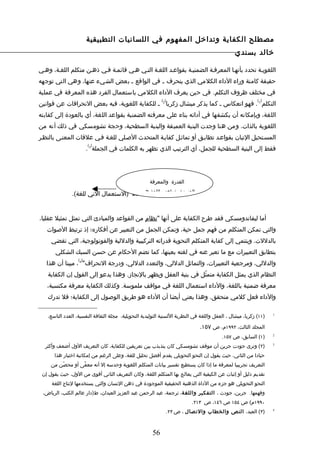 ‫مصطلح الكفاية وتداخل المفهوم في اللسانيات التطبيقية‬
                                                                                                ‫خالد بسندي‬

‫اللغويـة تحدد بأنهـا المعرفـة الضمنيـة بقواعـد اللغـة التـي هـي قائمـة فـي ذهـن متكلم اللغـة، وهـي‬
‫حقيقة كامنة وراء الداء الكلمي الذي ينحرف ـ في الواقع ـ بعض الشيء عنها، وهي التي توجهه‬
‫في مختلف ظروف التكلم. في حين يعرف الداء الكلمي باستعمال الفرد هذه المعرفة في عملية‬
                                                            ‫) (‬                                            ‫) (‬
‫التكلم 1 . فهو انعكاس ـ كما يذكر ميشال زكريا 2 ـ للكفاية اللغوية، فيه بعض النحرافات عن قوانين‬
‫اللغة، وبإمكانه أن يكشفها في أدائه بناء على معرفته الضمنية بقواعد اللغة، أي بالعودة إلى كفايته‬
‫اللغوية بالذات. ومن هنا وجدت البنية العميقة والبنية السطحية، وحجة تشومسكي في ذلك أنه من‬
‫المسـتحيل التيان بقواعـد تطابـق أو تماثـل كفايـة المتحدث الصـلي للغـة فـي علقات المعنـى بالنظـر‬
                        ‫) (‬
                        ‫فقط إلى البنية السطحية للجمل، أي الترتيب الذي تظهر به الكلمات في الجملة 3 .‬




                                                     ‫القدرة والمعرفة‬

               ‫الضمنية بقواعد اللغة الداء )الستعمال الني للغة(.‬
                                        ‫هي‬




‫أما ليفاندومسكي فقد طرح الكفاية على أنها "نظام من القواعد والمبادئ التي تمثل تمثيل عقليا،‬
   ‫والتي تمكن المتكلم من فهم جمل حية، وتمكن الجمل من التعبير عن أفكاره؛ إذ ترتبط الصوات‬
     ‫بالدللت. وينتمي إلى كفاية المتكلم النحوية قدراته التركيبية والدللية والفونولوجية، التي تقضي‬
       ‫بتطابق التعبيرات مع ما تعبر عنه في لغته بعينها، كما تضم الحكام عن حسن السبك الشكلي‬
                  ‫) (‬
   ‫والدللي، ومرجعية التعبيرات، والتماثل الدللي، والتعدد الدللي، ودرجة النحراف" 4 ، مبينا أن هذا‬
   ‫النظام الذي يمثل الكفاية متمثّل في بنية العقل ويظهر بالنجاز. وهذا يدعو إلى القول إن الكفاية‬
   ‫معرفة ضمنية باللغة، والداء استعمال اللغة في مواقف ملموسة. وكذلك الكفاية معرفة مكتسبة،‬
   ‫والداء فعل كلمي متحقق. وهذا يعني أيضا أن الداء هو طريق الوصول إلى الكفاية؛ فل تدرك‬

   ‫)١١( زكريا، ميشال ، العقل واللغة في النظرية اللسنية التوليدية التحويلية، مجلة الثقافة النفسية، العدد التاسع،‬   ‫1‬



                                                                               ‫المجلد الثالث، ٢٩٩١م، ص ٧٥١.‬
                                                                                         ‫)١( السابق، ص ٧٥١.‬       ‫2‬


  ‫)٢( وترى جودت جرين أن موقف تشومسكي كان يتذبذب بين تعريفين للكفاية، كان التعريف الول أضعف وأكثر‬                  ‫3‬


       ‫حيادا من الثاني، حيث يقول إن النحو التحويلي يقدم أفضل تحليل للغة، وعلى الرغم من إمكانية اختبار هذا‬
     ‫التعريف تجريبيا لمعرفة ما إذا كان يستطيع تفسير بيانات المتكلم اللغوية وحدسه إل أنه معفًى أو محصّن من‬
 ‫تقديم دليل أو إثبات عن الكيفية التي يعالج بها المتكلم اللغة، وكان التعريف الثاني أقوى من الول، حيث يقول إن‬
     ‫النحو التحويلي هو جزء من الداة الذهنية الحقيقية الموجودة في ذهن النسان والتي يستخدمها لنتاج اللغة‬
 ‫وفهمها. جرين، جودث ، التفكير واللغة، ترجمة، عبد الرحمن عبد العزيز العبدان، ط)دار عالم الكتب، الرياض،‬
                                                                            ‫٠٩٩١م( ص ٤٥١ ص ٦٤١، ص ٣١٢.‬
                                                                  ‫)٣( العبد، النص والخطاب والتصال ، ص ٣٢.‬         ‫4‬




                                                       ‫65‬
 