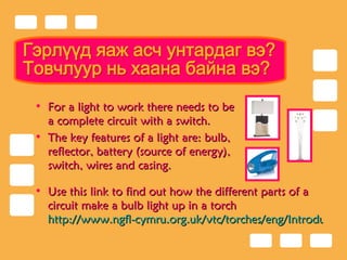 Гэрлүүд яаж асч унтардаг вэ? Товчлуур нь хаана байна вэ? For a light to work there needs to be a complete circuit with a switch. The key features of a light are: bulb, reflector, battery (source of energy), switch, wires and casing. Use this link to find out  how the different parts of a circuit make a bulb light up in a torch   http://www.ngfl-cymru.org.uk/vtc/torches/eng/Introduction/default.htm   