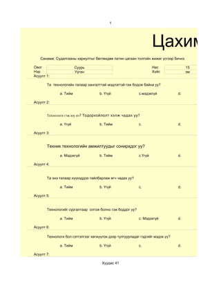 1




                                                                    Цахим су
   Санамж: Судалгааны хариултыг бөглөхдөө латин цагаан толгойн жижиг үсгээр бичнэ.

Овог                    Суурь                                       Нас              15
Нэр                     Ууган                                       Хүйс             эм
Асуулт 1:

       Та технологийн талаар хангалттай мэдлэгтэй гэж бодож байна уу?

              a. Тийм               b. Үгүй                c.мэдэхгүй           d.

Асуулт 2:


       Технологи гэж юу вэ? Тодорхойлолт хэлж чадах уу?

              a. Үгүй               b. Тийм                c.                   d.

Асуулт 3:


       Техник технологийн амжилтуудыг сонирхдог уу?

              a. Мэдэхгүй           b. Тийм                c.Үгүй               d.

Асуулт 4:


       Та энэ талаар хүүхэддээ тайлбарлаж өгч чадах уу?

              a. Тийм               b. Үгүй                c.                   d.

Асуулт 5:


       Технологийг сургалтаар олгож болно гэж боддог уу?

              a. Тийм               b. Үгүй                c. Мэдэхгүй          d.

Асуулт 6:

       Технологи бол сэтгэлгээг хөгжүүлэх дээр тулгуурладаг гэдгийг мэдэх үү?

              a. Тийм               b. Үгүй                c.                   d.

Асуулт 7:

                                      Хуудас 41
 