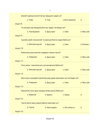 1


       Шинийг сурахад хангалттай цаг зарцуулж чаддаг уу?

              a. Тийм               b. Үгүй                c.Хэлж мэдэхгүй     d.

Асуулт 8:

       Та хүүхэдээ хир амьдралд бэлтгэж чаддаг гэж боддог вэ?

              a. Таалагдаагүй       b. Дунд зэрэг          c. Сайн             d. Маш сайн

Асуулт 9:

       Сүүлийн үеийн технологийг та хэрэгцээ болгож чадаж байна уу?

              a. Ойлгомж муутай     b. Дунд зэрэг          c. Сайн             d. Боломж гарахыг хичээд

Асуулт 10:

       Комьпютер дээр ажиллах чадварын түвшин хэр вэ?

              a. Тааруухан          b. Дунд зэрэг          c. Сайн             d. Маш сайн

Асуулт 11:

       Таны ажлыг комьпютер аль хэр хөнгөвчилж байна вэ?

              a. Ойлгомж муутай     b. Дунд зэрэг          c. Сайн             d. Маш сайн

Асуулт 12:

       Бага насны хүүхэдийг комьпютер дээр удаан ажиллахыг юу гэж боддог вэ?

              a. Тааруухан          b. Дунд зэрэг          c. Сайн             d. Маш сайн

Асуулт 13:

       Комьпютер таны эрүүл мэндэд нөлөө үзүүлж байна уу?

              a. Мэдэхгүй           b. Байнга              c. Хааяа            d.

Асуулт 14:

       Гэртээ болон ажил дээрээ байнга хэрэглэдэг үү?

              a. Гэртээ             b. Ажил дээрээ         c. Аль алинд нь     d.

Асуулт 15:



                                     Хуудас 42
 