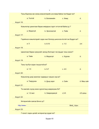 1

       Таны бодлоор зах зээлд комьпютерийн үнэ ямар байна гэж боддог вэ?

                 a. Үнэтэй            b. Боломжийн        c. Хямд                    d.

Асуулт 16:

       Комьпютер цахилгаан бараа хямдарна гэдэгт итгэлтэй байна уу ?

                 a. Мэдэхгүй          b. Эргэлзээтэй      c. Тийм                    d.

Асуулт 17:

       Гэрийнхээ комьпютерийг хэдэн жил болоод шинэчлэх ёстой гэж боддог вэ?

                 a. 5                 b. 6-10             c. 1-3                     d.4

Асуулт 18:

       Цахилгаан бараа хүмүүсийг залхуу болгодог гэж ярьдаг таны санал?

                 a. Тийм              b. Мэдэхгүй         c. Худлаа                  d.

Асуулт 19:

       Таны гэр бүл хэдэн гишүүнтэй вэ?

                 a. 1-3               b. 5-7              c. 4-5                     d.

Асуулт 20:

       Комьпютер дээр ажиллах чадварын түвшин хэр вэ?

                 a. Тааруухан         b. Дунд зэрэг       c. Сайн                    d. Маш сайн

Асуулт 21:

       Та хамгийн сүүлд хэзээ сургалтанд хамрагдсан бэ?

                 a. 1-2 жил           b. Хамрагдаагүй     c.3-5                      d.5 дээш

Асуулт 22:

       Интернетийн хаягаа бичнэ үү?

   http://www.                                                        Bold_ Liijuu

Асуулт 23:

       7 хоногт хэдэн цагийг интернетэд суудаг вэ?


                                       Хуудас 43
 