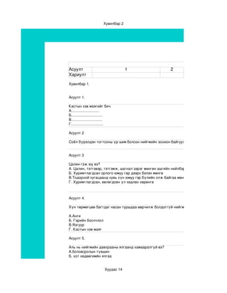 Хувилбар 2




Асуулт                                 1                    2
Хариулт

Хувилбар 1.


Асуулт 1.

Кастын хэв маягийг бич.
А...........................
Б..............................
В..............................
Г...............................

Асуулт 2

Соёл бүрэлдэн тогтсоны үр шим болсон нийгмийн зохион байгуулалтыг.......................... гэн


Асуулт 3

Цалин гэж юу вэ?
А. Цалин, тэтгэвэр, тэтгэмж, шагнал зэрэг мөнгөн ашгийн нийлбэр
Б. Хуримтлагдсан орлого юмуу гар дээрх бэлэн мөнгө
В.Тодорхой хугацаанд хувь хүн юмуу гэр бүлийн олж байгаа мөнгөний тоо
Г. Хуримтлагдсан, өвлөгдсөн үл хөдлөх хөрөнгө



Асуулт 4.

Хүн төрмөгцөө багтдаг насан туршдаа өөрчилж болдоггүй нийгмийн давхраажилтын хэв 

А.Анги
Б. Гэрийн боолчлол
В.Язгуур
Г. Кастын хэв маяг
                                                       
Асуулт 5.

Аль нь нийгмийн давхрааны ялгаанд хамааралгүй вэ?
А.боловсролын түвшин
Б. хот хөдөөгимйн ялгаа


                          Хуудас 14
 