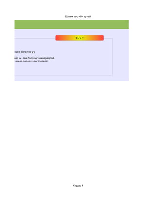 Цахим тестийн тухай




                                                      Тест 2



хааралтай уншиж бөгөлнө үү

даас зөвхөн нэг нь  зөв болохыг анхаараарай.
 лон дууссны дараа заавал хадгалаарай.




                                                    Хуудас 4
 