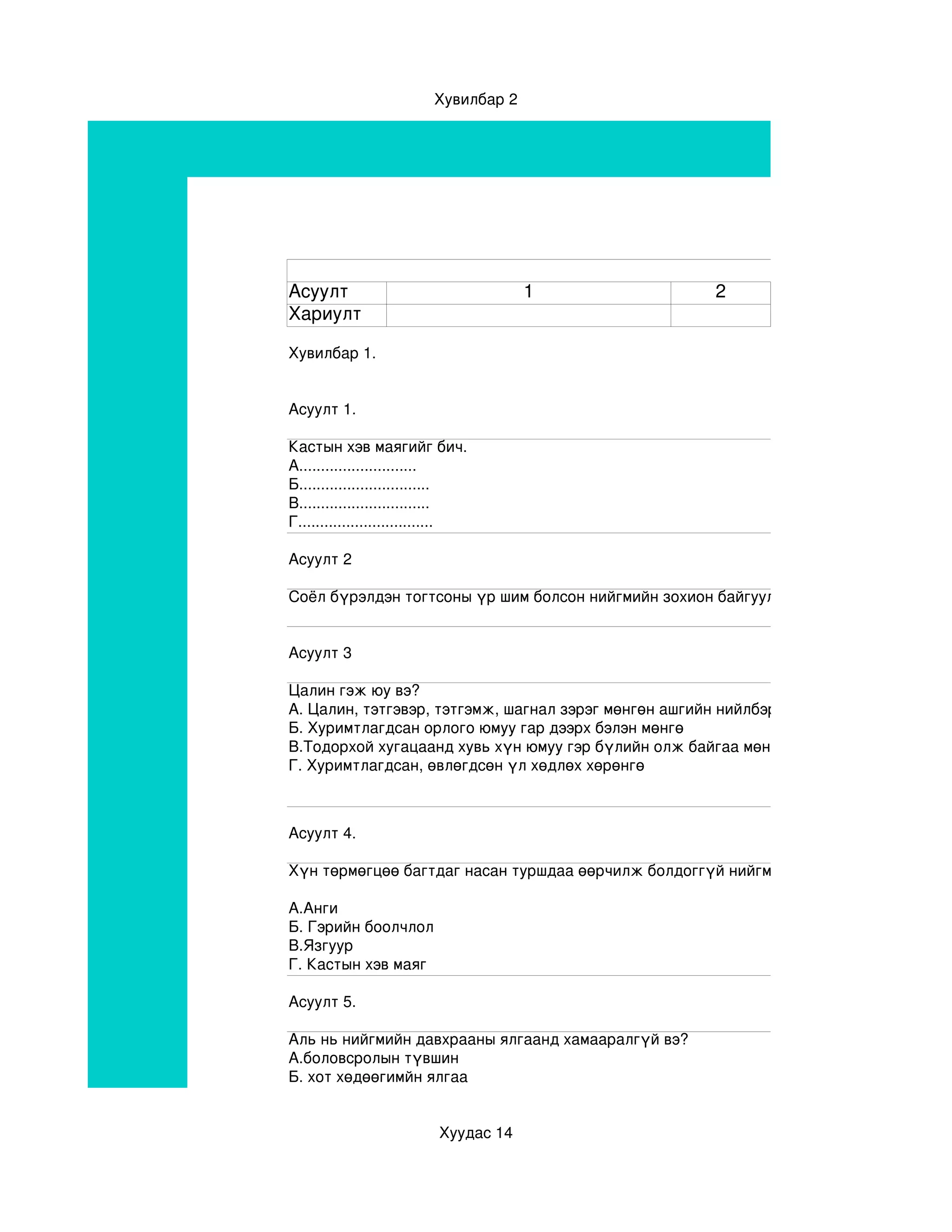 Хувилбар 2




Асуулт                                 1                    2
Хариулт

Хувилбар 1.


Асуулт 1.

Кастын хэв маягийг бич.
А...........................
Б..............................
В..............................
Г...............................

Асуулт 2

Соёл бүрэлдэн тогтсоны үр шим болсон нийгмийн зохион байгуулалтыг.......................... гэн


Асуулт 3

Цалин гэж юу вэ?
А. Цалин, тэтгэвэр, тэтгэмж, шагнал зэрэг мөнгөн ашгийн нийлбэр
Б. Хуримтлагдсан орлого юмуу гар дээрх бэлэн мөнгө
В.Тодорхой хугацаанд хувь хүн юмуу гэр бүлийн олж байгаа мөнгөний тоо
Г. Хуримтлагдсан, өвлөгдсөн үл хөдлөх хөрөнгө



Асуулт 4.

Хүн төрмөгцөө багтдаг насан туршдаа өөрчилж болдоггүй нийгмийн давхраажилтын хэв 

А.Анги
Б. Гэрийн боолчлол
В.Язгуур
Г. Кастын хэв маяг
                                                       
Асуулт 5.

Аль нь нийгмийн давхрааны ялгаанд хамааралгүй вэ?
А.боловсролын түвшин
Б. хот хөдөөгимйн ялгаа


                          Хуудас 14
 