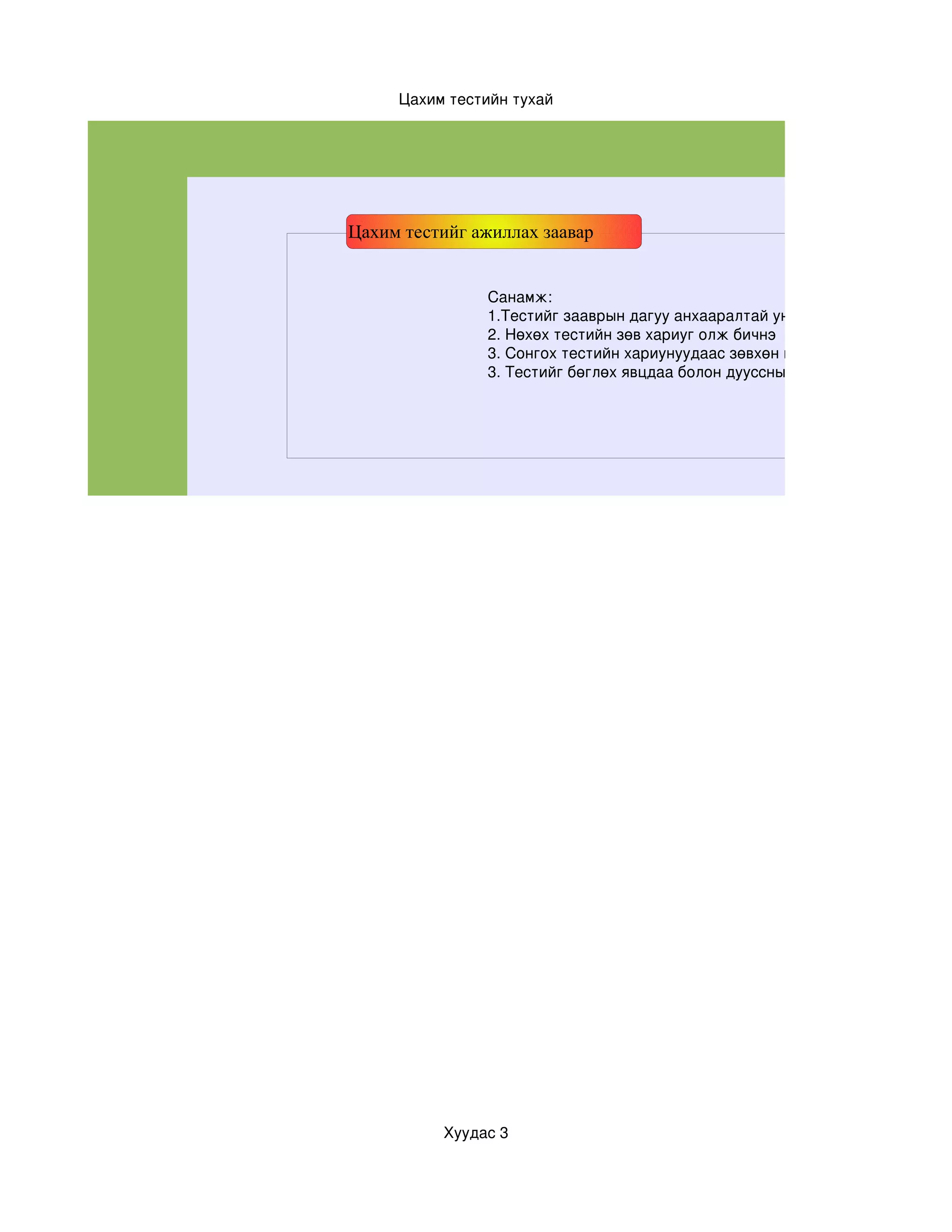 Цахим тестийн тухай




Цахим тестийг ажиллах заавар


               Санамж:
               1.Тестийг зааврын дагуу анхааралтай уншиж бөгөлнө үү
               2. Нөхөх тестийн зөв хариуг олж бичнэ
               3. Сонгох тестийн хариунуудаас зөвхөн нэг нь  зөв болохыг анх
               3. Тестийг бөглөх явцдаа болон дууссны дараа заавал хадгала




          Хуудас 3
 