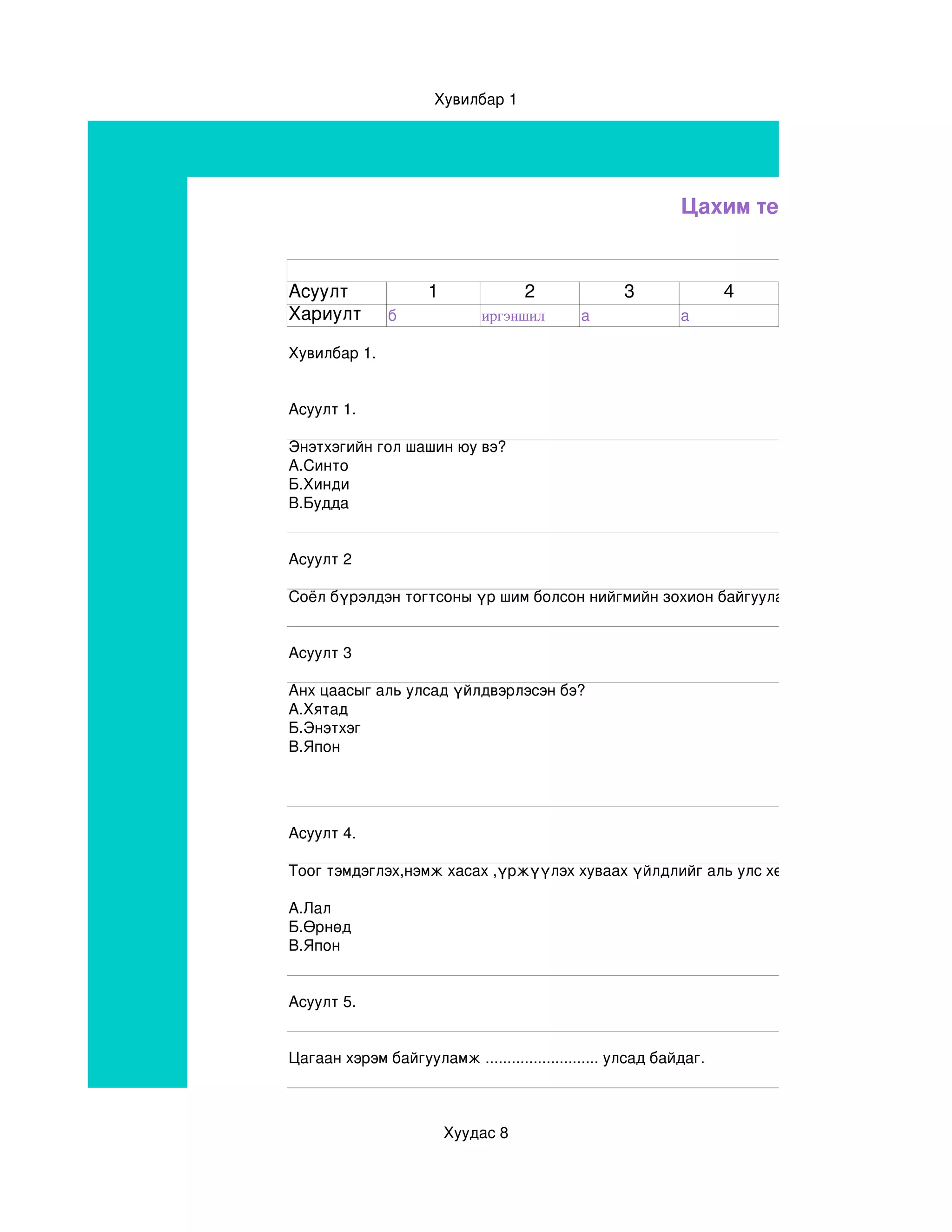 Хувилбар 1




                                                            Цахим тест


Асуулт               1              2              3               4
Хариулт        б             иргэншил       а               а

Хувилбар 1.


Асуулт 1.

Энэтхэгийн гол шашин юу вэ?
А.Синто
Б.Хинди
В.Будда


Асуулт 2

Соёл бүрэлдэн тогтсоны үр шим болсон нийгмийн зохион байгуулалтыг ..............................


Асуулт 3

Анх цаасыг аль улсад үйлдвэрлэсэн бэ?
А.Хятад
Б.Энэтхэг 
В.Япон




Асуулт 4.

Тоог тэмдэглэх,нэмж хасах ,үржүүлэх хуваах үйлдлийг аль улс хөгжүүлсэн бэ?

А.Лал
Б.Өрнөд
В.Япон


Асуулт 5.


Цагаан хэрэм байгууламж .......................... улсад байдаг.



                         Хуудас 8
 