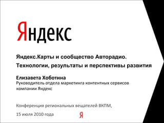 Конференция региональных вещателей ВКПМ,  15 июля 2010 года Руководитель отдела маркетинга контентных сервисов Елизавета Хоботина Яндекс.Карты и сообщество Авторадио.   Технологии, результаты и перспективы развития                                                             компании Яндекс 