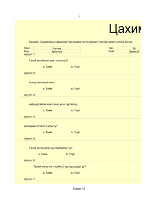 1




                                                               Цахим су
   Санамж: Судалгааны хариултыг бөглөхдөө латин цагаан толгойн жижиг үсгээр бичнэ.

Овог                   Рагчаа                                  Нас               26
Нэр                   Ариунаа                                  Хүйс            Эмэгтэй
Асуулт 1:

   Танай ангийнхан хамт олонч уу?

               a. Тийм               b. Үгүй

Асуулт 2:


   та нар ангиараа кино

               a. Тийм               b. Үгүй

Асуулт 3:


   найзуудтайгаа хамт кино үзэх туртай юу

               a. Тийм               b. Үгүй

Асуулт 4:


Ангиараа тоглолт үзсэн үү?

               a. Тийм               b. Үгүй

Асуулт 5:


   Танай ангид ихэр хүүхэд байдаг уу?

            a. Тийм              b. Үгүй

Асуулт 6:

       Танай ангид нэг гэрийн 2 хүүхэд сурдаг уу?

               a. Тийм               b. Үгүй

Асуулт 7:


                                        Хуудас 42
 
