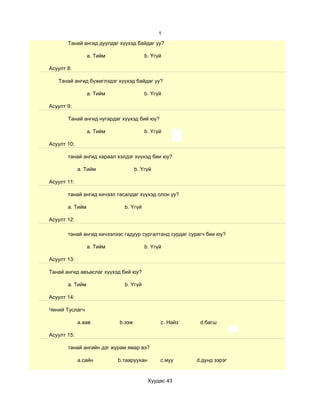 1
       Танай ангид дуулдаг хүүхэд байдаг уу?

                 a. Тийм               b. Үгүй

Асуулт 8:

   Танай ангид бүжиглэдэг хүүхэд байдаг уу?

                 a. Тийм               b. Үгүй

Асуулт 9:

       Танай ангид нугардаг хүүхэд бий юу?

                 a. Тийм               b. Үгүй

Асуулт 10:

       танай ангид хараал хэлдэг хүүхэд бии юу?

             a. Тийм               b. Үгүй

Асуулт 11:

       танай ангид хичээл тасалдаг хүүхэд олон уу?

       a. Тийм               b. Үгүй

Асуулт 12:

       танай ангид хичээлээс гадуур сургалтанд сурдаг сурагч бии юу?

                 a. Тийм               b. Үгүй

Асуулт 13:

Танай ангид авъаслаг хүүхэд бий юу?

       a. Тийм               b. Үгүй

Асуулт 14:

Чиний Туслагч

             a.аав         b.ээж             c. Найз      d.багш

Асуулт 15:

       танай ангийн дэг журам ямар вэ?

             a.сайн        b.тааруухан       c.муу      d.дунд зэрэг


                                         Хуудас 43
 