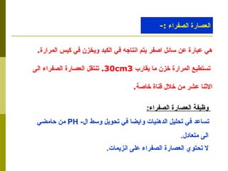 وظيفة العصارة الصفراء : تساعد في تحليل الدهنيات وايضا في تحويل وسط ال -  PH   من حامضي  الى متعادل . لا تحتوي العصارة الصفراء على انزيمات .   العصارة الصفراء  :- هي عبارة عن سائل اصفر يتم انتاجه في الكبد ويخزن في كيس المرارة . تستطيع المرارة خزن ما يقارب  30cm3 .  تنتقل العصارة الصفراء الى  الاثنا عشر من خلال قناة خاصة . 