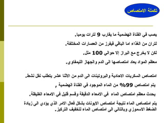 يصب في القناة الهضمية ما يقارب  9  لترات يوميا . لتران من الغذاء اما الباقي فيفرز من العصارات المختلفة . لكن لا يخرج مع البراز إلا حوالي  100  ملل . معظم المواد يعاد امتصاصها الى الدم والجهاز الليمفاوي . امتصاص السكريات الاحادية والبروتينات الى الدم من الاثنا عشر يتطلب نقل نشط . يتم امتصاص  99%  من الماء الموجود في القناة الهضمية  , يحدث معظم امتصاص الماء  في الامعاء الدقيقة وقسم قليل في الامعاء الغليظة . يتم امتصاص الماء نتيجة امتصاص الايونات بشكل فعال الامر الذي يؤدي الى زيادة الضغط الاسموزي وبالتالي الى امتصاص الماء لتخفيف التركيز . تكملة الامتصاص 