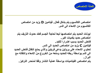 امتصاص الكالسيوم يتم بشكل فعال .  فيتامين  D   يزيد من امتصاص الكالسيوم من الامعاء الى الدم . ايونات الحديد يتم امتصاصها تبعا لحاجة الجسم فعند حدوث النزيف يتم امتصاص حديد بكميات اكبر . فائض الحديد يسبب اضرارا للكبد . فيتامين  C   يزيد من امتصاص الحديد الى الدم . تحتوي الامعاء على بروتين يدعى فريتين والذي يمنع انتقال فائض الحديد الى الدم بواسطة ربطه للحديد ومنعه من الخروج من الامعاء وانتقاله مع البراز . يتم امتصاص الفيتامينات بواسطة عملية انتشار وفقا لمنحدر التركيز .  تكملة الامتصاص 