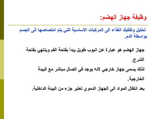 وظيفة جهاز الهضم : تحليل وتفكيك الغذاء الى المركبات الاساسية التي يتم امتصاصها الى الجسم بواسطة الدم . جهاز الهضم هو عبارة عن انبوب طويل يبدأ بفتحة الفم وينتهي بفتحة  الشرج . لذلك يسمى جهاز خارجي لانه يوجد في اتصال مباشر مع البيئة  الخارجية . بعد انتقال المواد الى الجهاز الدموي تعتبر جزء من البيئة الداخلية . 