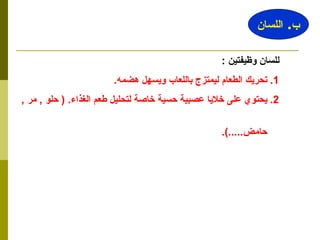 للسان وظيفتين  : 1.  تحريك الطعام ليمتزج باللعاب ويسهل هضمه . 2.  يحتوي على خلايا عصبية حسية خاصة لتحليل طعم الغذاء . (  حلو  ,  مر  ,  حامض .....). ب .  اللسان 