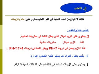 هنالك  3  انواع من الغدد اللعابية في الفم .  اللعاب يحتوي على :  ماء وانزيمات للعاب عدة وظائف  : يحتوي على انزيم اميلاز الذي يحلل النشا الى سكريات احادية . نشا  انزيم اميلاز  سكريات احادية هذا الانزيم يعمل في درجة  PH=7   ويبقى نشط في درجات  4<PH<11  . 2.  يذيب بعض المواد مما يسهل طحن الطعام وعبوره . 3.  يحتوي على انزيمات تساعد في القضاء على الكائنات الحية الدقيقة . ج .  اللعاب 
