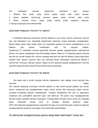 Энэ         хэлбэрийн        элэгний            үрэвсэлээс          сэргийлэх          арга          замууд:
1.     Жорлон     бие     засах      газар      орсны     дараа     гараа       сайн    угааж        занших.
2.     Ариун    цэврийн     хэрэгслүүд         сольсны    дараа       гараа     тогтмол       сайн     угаах
3.     Жимс,    хүнсний     ногоог     цэвэр      усаар      сайтар     угааж      цэвэрлэн       хэрэглэх.
3. Эрчүүд хоорондоо секс хийхгүй байх.



ЭЛЭГНИЙ ҮРЭВСЭЛ ҮҮСГЭГЧ "С " ВИРУС



      С хэлбэрийн вирусээр үүсгэгдсэн элэгний үрэвсэл нь цус юүлэх, эрхтэн шилжүүлэн суулгах
үед, мөн бохирдсон зүү, тариураар дамжин/хар тамхичид голдуу өвчилдөг/ халдварладаг.
Манай оронд тариа тарих явдал өргөн тул тариураар дамжин энэ өвчин халдварласан нь их
байдгыг         ард       түмэнд       "шиприцийн            шар"       гэж        нэршсэн           байдаг.
Судлаачид "С" хэлбэрийн элэгний үрэвсэлийг бэлгийн замаар халдварладгийг үгүйсгэдэггүй
боловч энэ замын халдварлалт маш бага байдаг байна. Хэрэв та "С" вирусээр өвдсөн элэгний
өвчтэй хэн нэгнийг мэддэг бол түүнээс халдвар авах вий гэж айлтгүй бөгөөд түүний хэрэглэдэг
шүдний сойз, хумсны хэрэгсэл зэрэг цус хүрэлцэж болох зүйлүүдийг хэрэглэхгүй байхад л
хангалттай. Үнсэлцэх, найтаах, ханиах, тэврэх гэх мэт хүрэлцэх замаар халдварлахгүй. Гэвч хор
уршгийн хувьд өвчилсөн хүнд 5-20 жил өвчний явц үргэлжилдэг.



ЭЛЭГНИЙ ҮРЭВСЭЛ ҮҮСГЭГЧ "В" ВИРУС



       Энэ вирус мөн л элгийг хүндээр гэмтээх сорвижуулж, хорт хавдар, үхэлд хүргэдэг мөн
аюултай                                                                                               вирус.
Энэ төрлийн вирусээр үүсгэгдсэн элэгний үрэвсэл нь мөн хүний цусаар дамжин цус юүлэх,
эрхтэн шилжүүлэх үед халдварлахаас гадна хүнээс ялгарч буй шингэнүүд үрийн шингэн,
үтрээний ялгадсаар дамжин халдварладаг. Үүгээрээ халдварлаж буй зам нь дархлалын
олдмолын хам шинж/ДОХ/ өвчинтэй адил, гэвч ДОХ-оос 100 дахин илүү халдварламтгай,
бэлгийн замын халдварт өвчинд тооцогддог. Үүгээрээ ДОХ-той адил аюулт өвчин юм. Халдвар
авсан      хүмүүсийн       нэлээд      хэсэг      нь      халдвар      авсанаа         мэдэхгүй       явдаг.
АНУ-д "В" вирусээр халдварлагдсан хүмүүсийн 30 хувьд нь энэ өвчний шинж тэмдэггүй, вирусын
халдвар авсанаа мэдэхгүй тээж явдаг гэсэн хэвлэлийн мэдээ байдаг.



"В" ВИРУСЭЭР ХАЛДВАРЛАСНЫ ДАРАА БИЕД ЯМАР ӨӨРЧЛӨЛТ ГАРАХ ВЭ?
 
