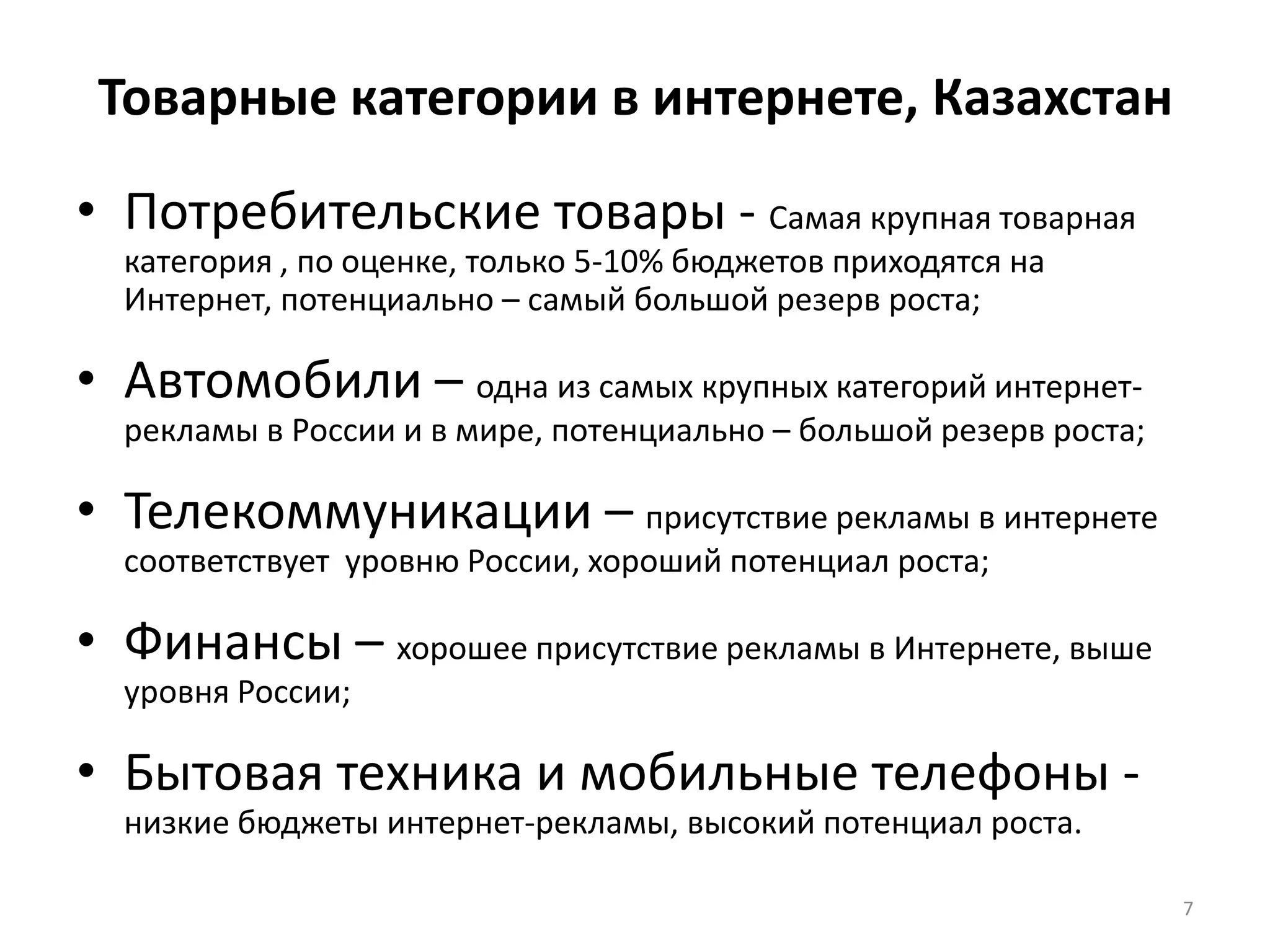 Товарные категории в интернете, КазахстанПотребительские товары - Самая крупная товарная категория , по оценке, только 5-10% бюджетов приходятся на Интернет, потенциально – самый большой резерв роста;Автомобили – одна из самых крупных категорий интернет-рекламы в России и в мире, потенциально – большой резерв роста;Телекоммуникации – присутствие рекламы в интернете соответствует  уровню России, хороший потенциал роста;Финансы – хорошее присутствие рекламы в Интернете, выше уровня России;Бытовая техника и мобильные телефоны - низкие бюджеты интернет-рекламы, высокий потенциал роста.7