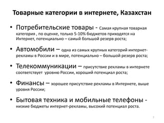Товарные категории в интернете, КазахстанПотребительские товары - Самая крупная товарная категория , по оценке, только 5-10% бюджетов приходятся на Интернет, потенциально – самый большой резерв роста;Автомобили – одна из самых крупных категорий интернет-рекламы в России и в мире, потенциально – большой резерв роста;Телекоммуникации – присутствие рекламы в интернете соответствует  уровню России, хороший потенциал роста;Финансы – хорошее присутствие рекламы в Интернете, выше уровня России;Бытовая техника и мобильные телефоны - низкие бюджеты интернет-рекламы, высокий потенциал роста.7
