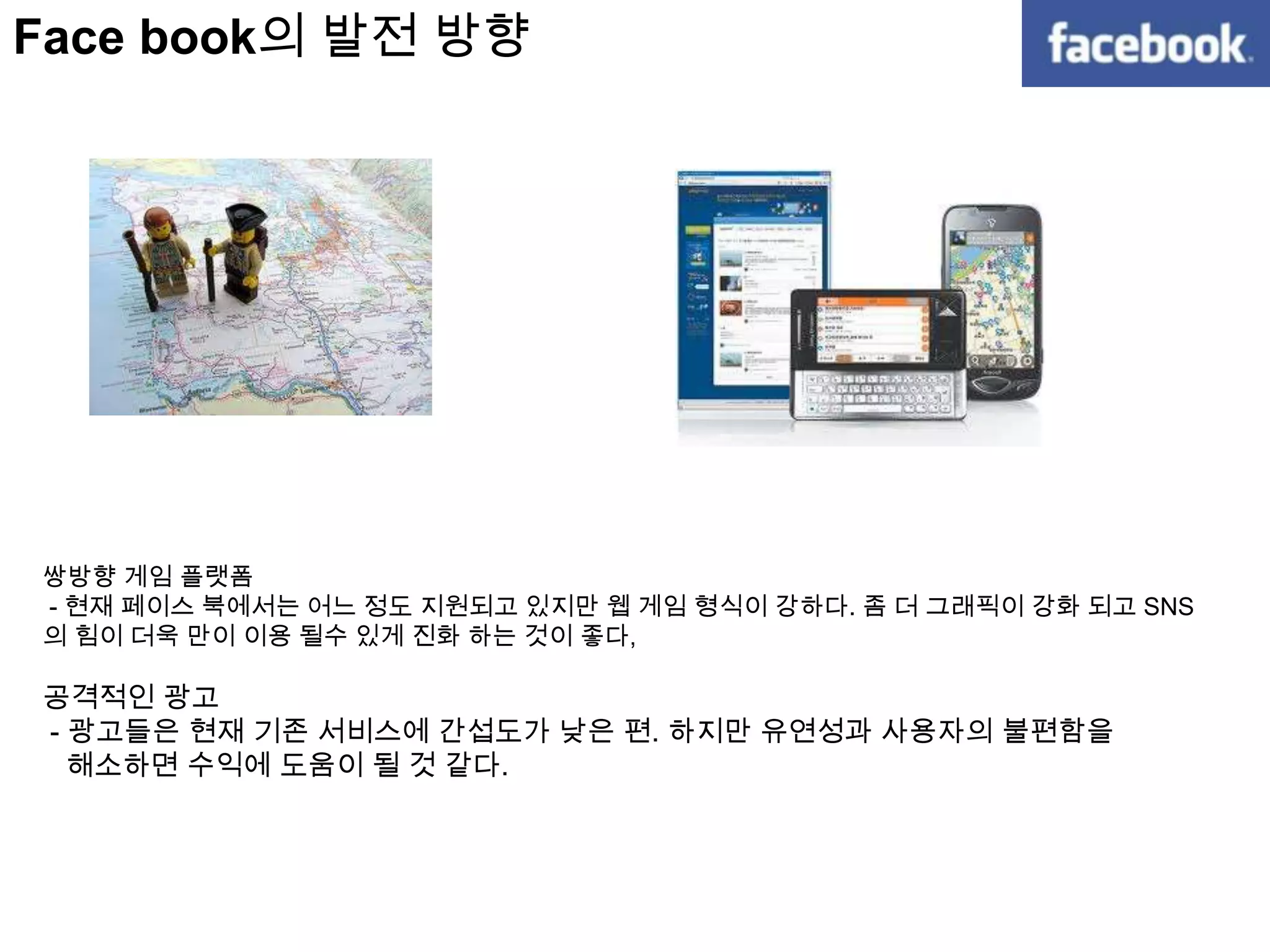 RT는 Follow 하고 있는 사람에게 자신의 지식이나 일상 이야기를 알려 줄수 있는 방식.Face book의 강점변화를 정확히 읽고 그에 대한 적절한 대응책을 마련  - 소비자의 요구사항 변화를 파악,needs를 시장에 반영. - 사용자간 의사 소통이 대화중심으로 쉽게 할 수 있게 함.  - 사용자 중 42%가 20대에서 30대 중반이며 30대 중반~40대 중반 사용자 층이 가장 활발하게 활동  - 모바일 소통에 적합한 텍스트 기반의 플랫폼 지향.기존의 서비스의 문제점을 해결  - 다른 SNS와 달리 실명과 사용 이메일을 통한 인증방식 채택을 통한 사용자 정보 누출 최소화  - 가입 이후 본인 사진과 실명을 유도, 지속적인 모니터링과 신고로 가명 사용자 적발. - 자신의 정보 보호를 위해 신상정보 공개범위 조절 권한 부여. - 자신의 글을 볼 수 있는 Network내 범위설정 가능하도록 함. - 검색시 사용자와 연관된 정보를 우선적 제공, 원하는 정보를 빨리 얻을 수 있다.