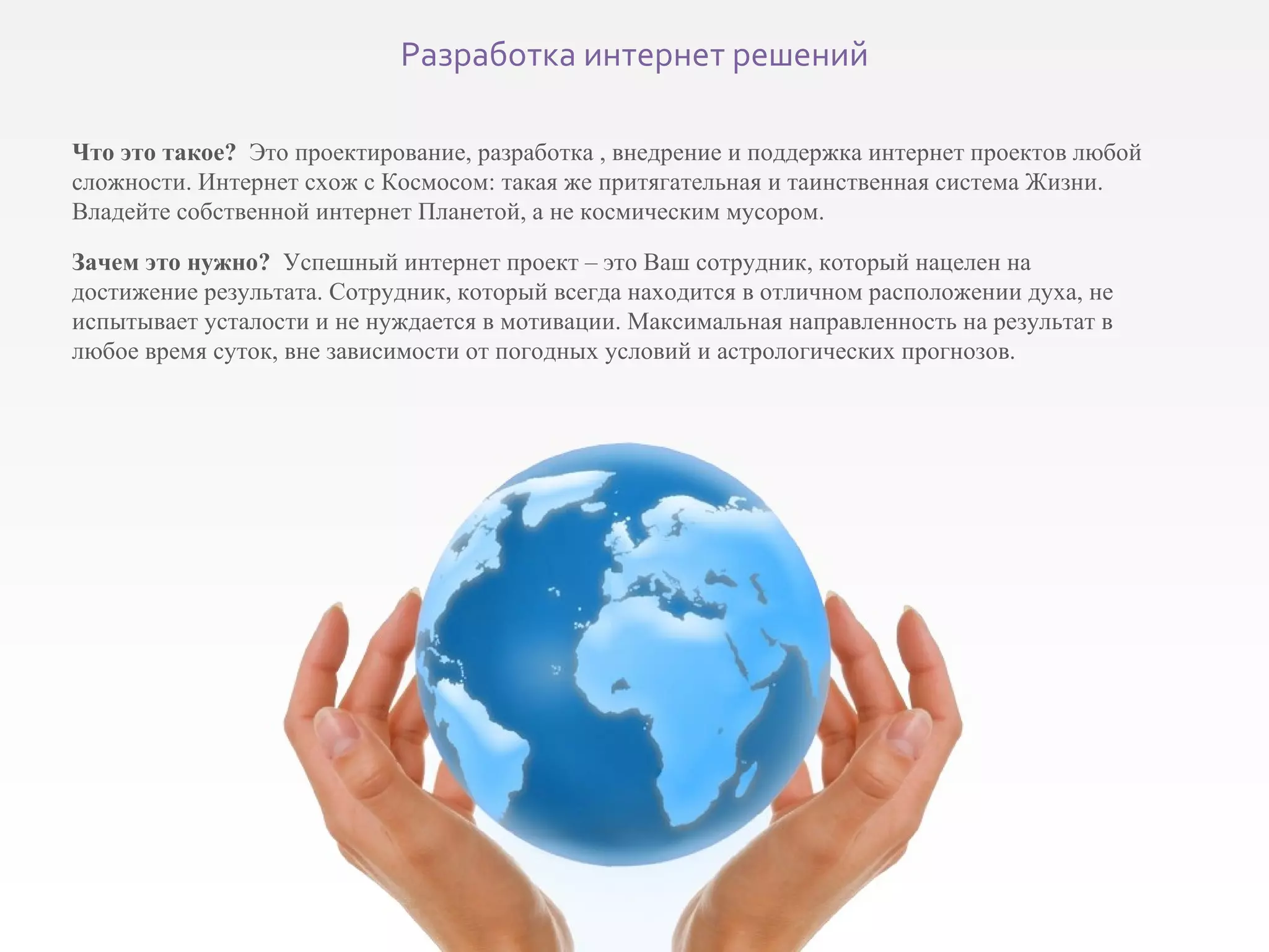 Что это такое?   Это проектирование, разработка , внедрение и поддержка интернет проектов любой сложности. Интернет схож с Космосом: такая же притягательная и таинственная система Жизни. Владейте собственной интернет Планетой, а не космическим мусором. Зачем это нужно?  Успешный интернет проект – это Ваш сотрудник, который нацелен на достижение результата. Сотрудник, который всегда находится в отличном расположении духа, не испытывает усталости и не нуждается в мотивации. Максимальная направленность на результат в любое время суток, вне зависимости от погодных условий и астрологических прогнозов. Разработка интернет решений 