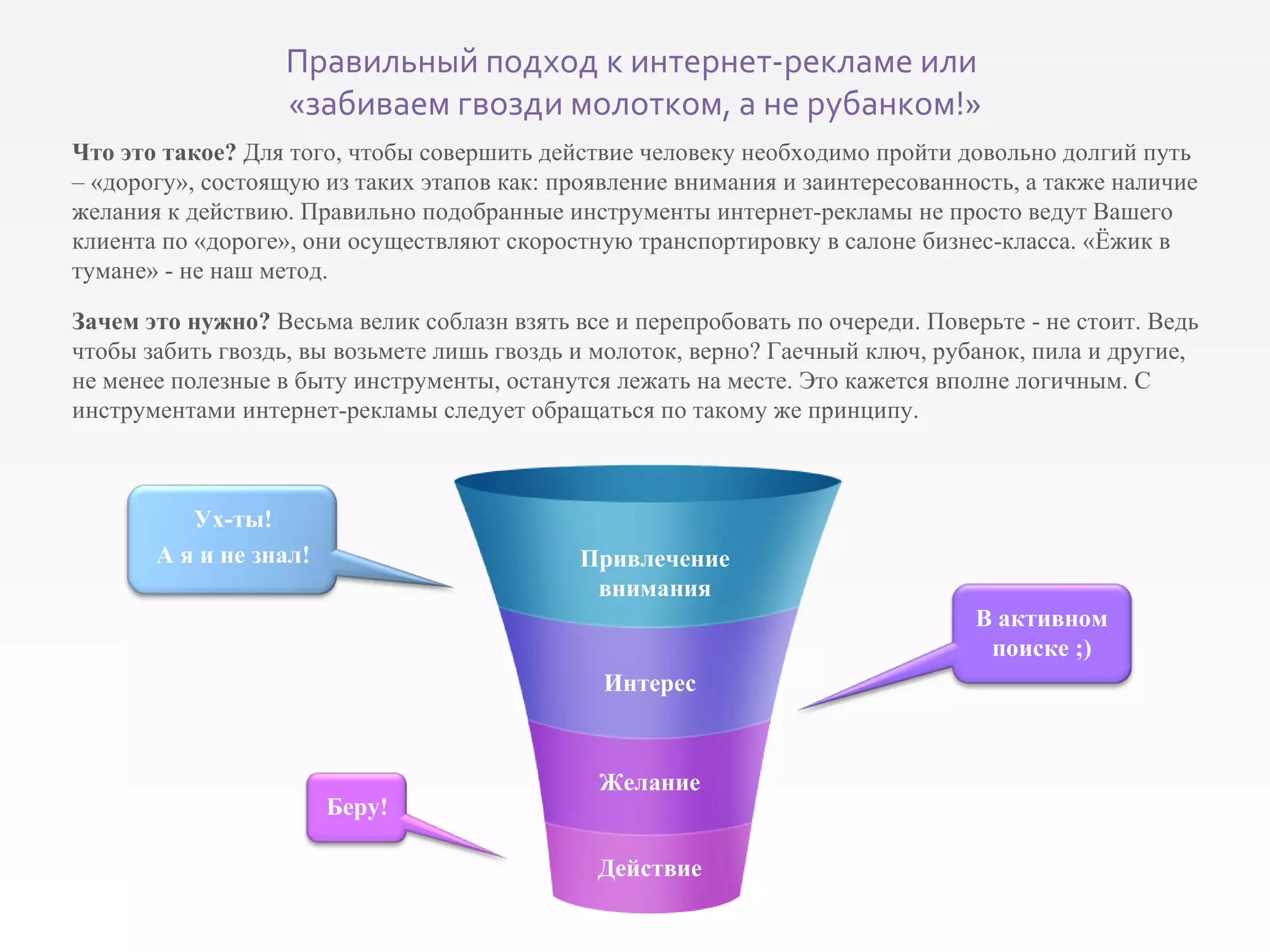 Что это такое?  Для того, чтобы совершить действие человеку необходимо пройти довольно долгий путь – «дорогу», состоящую из таких этапов как: проявление внимания и заинтересованность, а также наличие желания к действию. Правильно подобранные инструменты интернет-рекламы не просто ведут Вашего клиента по «дороге», они осуществляют скоростную транспортировку в салоне бизнес-класса. «Ёжик в тумане» - не наш метод. Зачем это нужно?  Весьма велик соблазн взять все и перепробовать по очереди. Поверьте - не стоит. Ведь чтобы забить гвоздь, вы возьмете лишь гвоздь и молоток, верно? Гаечный ключ, рубанок, пила и другие, не менее полезные в быту инструменты, останутся лежать на месте. Это кажется вполне логичным. С инструментами интернет-рекламы следует обращаться по такому же принципу. Привлечение внимания Интерес Желание Действие Беру! В активном поиске  ;) Ух-ты! А я и не знал! Правильный подход к интернет-рекламе или  «забиваем гвозди молотком, а не рубанком!» 