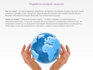 Что это такое?   Это проектирование, разработка , внедрение и поддержка интернет проектов любой сложности. Интернет схож с Космосом: такая же притягательная и таинственная система Жизни. Владейте собственной интернет Планетой, а не космическим мусором. Зачем это нужно?  Успешный интернет проект – это Ваш сотрудник, который нацелен на достижение результата. Сотрудник, который всегда находится в отличном расположении духа, не испытывает усталости и не нуждается в мотивации. Максимальная направленность на результат в любое время суток, вне зависимости от погодных условий и астрологических прогнозов. Разработка интернет решений 
