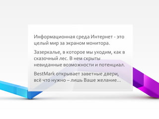 Информационная среда Интернет - это целый мир за экраном монитора. Зазеркалье, в которое мы уходим, как в сказочный лес. В нем скрыты невиданные возможности и потенциал.  BestMark  открывает заветные двери, всё что нужно – лишь Ваше желание… 