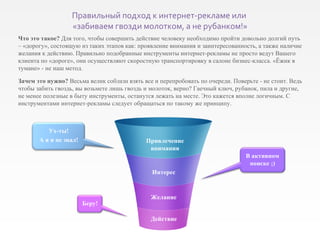 Что это такое?  Для того, чтобы совершить действие человеку необходимо пройти довольно долгий путь – «дорогу», состоящую из таких этапов как: проявление внимания и заинтересованность, а также наличие желания к действию. Правильно подобранные инструменты интернет-рекламы не просто ведут Вашего клиента по «дороге», они осуществляют скоростную транспортировку в салоне бизнес-класса. «Ёжик в тумане» - не наш метод. Зачем это нужно?  Весьма велик соблазн взять все и перепробовать по очереди. Поверьте - не стоит. Ведь чтобы забить гвоздь, вы возьмете лишь гвоздь и молоток, верно? Гаечный ключ, рубанок, пила и другие, не менее полезные в быту инструменты, останутся лежать на месте. Это кажется вполне логичным. С инструментами интернет-рекламы следует обращаться по такому же принципу. Привлечение внимания Интерес Желание Действие Беру! В активном поиске  ;) Ух-ты! А я и не знал! Правильный подход к интернет-рекламе или  «забиваем гвозди молотком, а не рубанком!» 