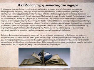 Η επίδραση της φιλοσοφίας στο σήμερα H φιλοσοφία είναι μια δεξαμενή γνώσεων που ακόμα είναι ανέτοιμες προς εξειδικευμένη επιστημονική διαπραγμάτευση. Επομένως, όπως έχει ιστορικά αποδειχθεί άλλωστε, η φιλοσοφία είναι η επιστήμη των επιστημών, ο κορμός της διεπιστημονικής γνώσης, ο άσβεστος πόθος αναζήτησης του ανθρώπου. Πρέπει να ληφθεί υπόψη ότι οι σύγχρονες θετικές επιστήμες (Μαθηματικά, Φυσική, Χημεία, Ιατρική, Αστρονομία κ.ά) αλλά και μεταγενέστερες θεωρητικές (Ψυχολογία, Κοινωνιολογία κ.ά) ξεπήδησαν από το φιλοσοφικό στοχασμό. Παρόλο το εύρος της έννοιας της Φιλοσοφίας, δεν πρέπει να παραβλέπεται το γεγονός ότι πρόκειται για επιστήμη (και μάλιστα τη "μητέρα" επιστήμη όπως είδαμε). Επομένως η μέθοδος ενός στοχασμού ώστε αυτός να ονομασθεί φιλοσοφικός πρέπει να τηρεί συγκεκριμένα επιστημονικά κριτήρια και στάδια. Αυτά τα στάδια είναι εκείνα της Παρατηρήσεως, της Υποθέσεως, του Πειράματος, της Απόδειξης και της Επαναλήψεως. Ο φιλοσοφικός στοχασμός απαραίτητα πρέπει να εγκολπώνει την επιστημονική αποδεικτική διαδικασία .   Τελικά, η Φιλοσοφία είναι πρακτική, ευεργετική για τον άνθρωπο, που υπηρετεί τις βαθύτερες του ανάγκες, αντιμετωπίζει τα πιο επιτακτικά του προβλήματα και τον οδηγεί σε έναν μεγαλύτερο βαθμό ευημερίας. Όλες οι φιλοσοφικές σχολές στην Ελλάδα και την Ρώμη του αρχαίου κόσμου, συνέλαβαν την Φιλοσοφία σαν ένα τρόπο αντιμετώπισης προβλημάτων της ανθρώπινης ζωής. Είδαν τον φιλόσοφο ως ιατρό του οποίου η τέχνη θα μπορούσε να θεραπεύσει πολλές σημαντικές πτυχές του ανθρώπινου προβληματισμού.  