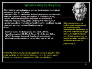 Ο Αισχύλος ήταν γιος του Ευφορίωνα και η οικογένεια του ανήκε στην αγροτική αριστοκρατία, αυτή των Ευπατρίδων.  Γεννήθηκε το 525 π.Χ. στην Ελευσίνα, Από μικρός είχε οράματα για το θαυμαστό μέλλον του ως τραγικός ποιητής, ενώ σύμφωνα με κάποιο θρύλο, ο θεός Διόνυσος παρουσιάστηκε στο νεαρό Αισχύλο και τον παρακίνησε να καταπιαστεί. Η ευγενική καταγωγή του, η αριστοκρατική ανατροφή του, η δημοκρατική ελευθερία ,  συνετέλεσαν ώστε να διαπλαστεί ο  ευσεβής και γενναίος χαρακτήρας  του ποιητή και το υψηλό φρόνημα που τον  διέκρινε.  Τραγικοί Ποιητές-Αισχύλος Οι επτά τραγωδίες που διατηρήθηκαν, είναι:  Ικέτιδες, 490 π.Χ., Προμηθέας Δεσμώτης, 476-466 π.Χ., Πέρσαι, 472 π.Χ., Επτά επί Θήβας, 467 π.Χ., Αγαμέμνων, Χοηφόροι & Ευμενίδες.  Οι τρεις τελευταίες αποτελούν την τριλογία Ορέστεια, που συντέθηκε γύρω στο 458 π.Χ. Ο Αισχύλος στέκεται σε ένα αληθινό σημείο στροφής μεταξύ των αρχαίων μυστικών παραστάσεων των Μυστηρίων και αυτών που μετατράπηκαν σε έργα θεάτρου, πιο προσιτά στο ευρύ κοινό. Κανείς προγενέστερός του δεν είχε μετατρέψει τους μύθους σε κατάλληλους φορείς για την μετάδοση ιδεών .   Κατά τον Αριστοτέλη, ο Αισχύλος δημιούργησε την μορφή της τραγωδίας .  Όσον αφορά τον αριθμό των ηθοποιών τον αύξησε από ένα σε δύο και εισήγαγε τον διάλογο που επιτρέπει την ερμηνεία και την μελέτη των προσώπων.   
