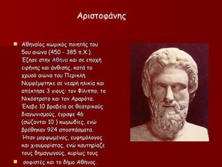 Αθηναίος κωμικός ποιητής του 5ου αιώνα (450 - 385 π.Χ.). Έζησε στην  Αθήνα  και  σε  εποχή ειρήνης και άνθισης,  κατά το χρυσό αιώνα του  Περικλή . Νυμφέμφτηκε σε νεαρή ηλικία και απέκτησε 3 γιους: τον Φίλιππο, το Νικόστρατο και τον Αραρότα.   Έλαβε 10 βραβεία σε θεατρικούς διαγωνισμούς, έγραψε 46 (σώζονται 10 ) κωμωδίες, ενώ βρέθηκαν 924 αποσπάσματα. Ήταν μορφωμένος, ευφημόλογος και χιουμορίστας, ενώ καυτηρίαζε τους δημαγωγούς, κυρίως τους σοφιστές και το δήμο Αθήνας.  Αριστοφάνης 