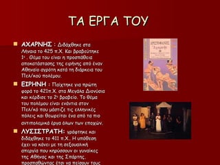ΤΑ ΕΡΓΑ ΤΟΥ  ΑΧΑΡΝΗΣ  :  Διδάχθηκε στα Λήναια το 425 π.Χ. Και βραβεύτηκε 1 ο  . Θέμα του είναι η προσπάθεια αποκατάστασης της ειρήνης από έναν Αθηναίο αγρότη κατά τη διάρκεια του Πελ/κού πολέμου. ΕΙΡΗΝΗ  :  Παίχτηκε για πρώτη φορά το 421π.Χ. στα Μεγάλα Διονύσια και κέρδισε το 2 ο  βραβείο. Το θέμα του πολέμου είναι ενάντια στον  Πελ/κό που μάστιζε τις ελληνικές πόλεις και θεωρείται ένα από τα πιο αντιπολεμικά έργα όλων των εποχών.   ΛΥΣΙΣΤΡΑΤΗ:   γράφτηκε και διδάχθηκε το 411 π.Χ.. Η υπόθεση έχει να κάνει με τη σεξουαλική απεργία που κηρύσσουν οι γυναίκες της Αθήνας και της Σπάρτης, προσπαθώντας έτσι να πείσουν τους άντρες τους να σταματήσουν τον Πελ/κό  Πόλεμο. 