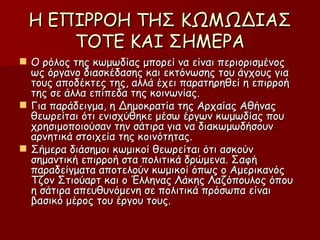 Η ΕΠΙΡΡΟΗ ΤΗΣ ΚΩΜΩΔΙΑΣ ΤΟΤΕ ΚΑΙ ΣΗΜΕΡΑ Ο ρόλος της κωμωδίας μπορεί να είναι περιορισμένος ως όργανο διασκέδασης και εκτόνωσης του άγχους για τους αποδέκτες της, αλλά έχει παρατηρηθεί η επιρροή της σε άλλα επίπεδα της κοινωνίας. Για παράδειγμα, η Δημοκρατία της Αρχαίας Αθήνας θεωρείται ότι ενισχύθηκε μέσω έργων κωμωδίας που χρησιμοποιούσαν την σάτιρα για να διακωμωδήσουν αρνητικά στοιχεία της κοινότητας. Σήμερα διάσημοι κωμικοί θεωρείται ότι ασκούν σημαντική επιρροή στα πολιτικά δρώμενα. Σαφή παραδείγματα αποτελούν κωμικοί όπως ο Αμερικανός Τζον Στιούαρτ και ο Έλληνας Λάκης Λαζόπουλος όπου η σάτιρα απευθυνόμενη σε πολιτικά πρόσωπα είναι βασικό μέρος του έργου τους. 
