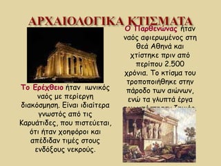 Ο Παρθενώνας  ήταν ναός αφιερωμένος στη θεά Αθηνά και χτίστηκε πριν από περίπου 2.500 χρόνια. Το κτίσμα του τροποποιήθηκε στην πάροδο των αιώνων, ενώ τα γλυπτά έργα του υπέστησαν ζημιές. Το Ερέχθειο   ήταν  ιωνικός ναός με περίεργη διακόσμηση. Είναι ιδιαίτερα γνωστός από τις Καρυάτιδες, που πιστεύεται, ότι ήταν χοηφόροι και απέδιδαν τιμές στους ενδόξους νεκρούς . 