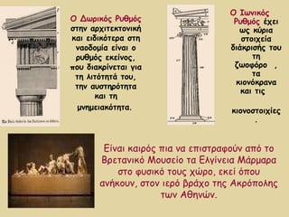 Ο Ιωνικός Ρυθμός   έχει ως κύρια στοιχεία διάκρισής του τη ζωοφόρο  , τα κιονόκρανα και τις  κιονοστοιχίες. Ο Δωρικός Ρυθμός  στην αρχιτεκτονική και ειδικότερα στη ναοδομία είναι ο ρυθμός εκείνος, που διακρίνεται για τη λιτότητά του, την αυστηρότητα και τη μνημειακότητα .   Είναι καιρός πια να επιστραφούν από το Βρετανικό Μουσείο τα Ελγίνεια Μάρμαρα στο φυσικό τους χώρο, εκεί όπου ανήκουν, στον ιερό βράχο της Ακρόπολης των Αθηνών. 