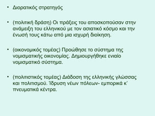 Διορατικός στρατηγός (πολιτική δράση) Οι πράξεις του αποσκοπούσαν στην ανάμειξη του ελληνικού με τον ασιατικό κόσμο και την ένωσή τους κάτω από μια ισχυρή διοίκηση. (οικονομικός τομέας) Προώθησε το σύστημα της νομισματικής οικονομίας. Δημιουργήθηκε ενιαίο νομισματικό σύστημα. (πολιτιστικός τομέας) Διάδοση της ελληνικής γλώσσας και πολιτισμού. Ίδρυση νέων πόλεων- εμπορικά κ’ πνευματικά κέντρα.  