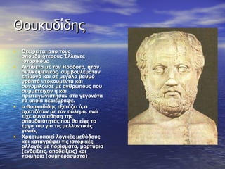 Θουκυδίδης Θεωρείται από τους σπουδαιότερους Έλληνες ιστορικούς Αντίθετα με τον Ηρόδοτο, ήταν αντικειμενικός, συμβουλευόταν επίμονα και σε μεγάλο βαθμό γραπτά ντοκουμέντα και συνομιλούσε με ανθρώπους που συμμετείχαν ή και πρωταγωνίστησαν στα γεγονότα τα οποία περιέγραφε.  ο Θουκυδίδης εξετάζει ό,τι σχετιζόταν με τον πόλεμο, ενώ είχε συναίσθηση της σπουδαιότητας που θα είχε το έργο του για τις μελλοντικές γενιές Χρησιμοποιεί λογικές μεθόδους και καταγράφει τις ιστορικές αλλαγές με πορίσματα, μαρτύρια (ενδείξεις, αποδείξεις) και τεκμήρια (συμπεράσματα) 