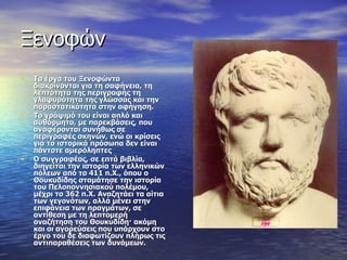 Ξενοφών Τα έργα του Ξενοφώντα διακρίνονται για τη σαφήνεια, τη λεπτότητα της περιγραφής τη γλαφυρότητα της γλώσσας και την παραστατικότητα στην αφήγηση.  Το γράψιμό του είναι απλό και αυθόρμητο, με παρεκβάσεις, που αναφέρονται συνήθως σε περιγραφές σκηνών, ενώ οι κρίσεις για τα ιστορικά πρόσωπα δεν είναι πάντοτε αμερόληπτες Ο συγγραφέας, σε επτά βιβλία, διηγείται την ιστορία των ελληνικών πόλεων από το 411 π.Χ., όπου ο Θουκυδίδης σταμάτησε την ιστορία του Πελοποννησιακού πολέμου, μέχρι το 362 π.Χ. Αναζητάει τα αίτια των γεγονότων, αλλά μένει στην επιφάνεια των πραγμάτων, σε αντίθεση με τη λεπτομερή αναζήτηση του Θουκυδίδη· ακόμη και οι αγορεύσεις που υπάρχουν στο έργο του δε διαφωτίζουν πλήρως τις αντιπαραθέσεις των δυνάμεων. 