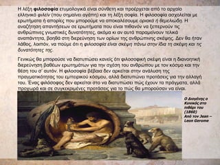 Η λέξη  φιλοσοφία  ετυμολογικά είναι σύνθετη και προέρχεται από το αρχαίο ελληνικό  φιλείν  (που σημαίνει αγάπη) και τη λέξη σοφία. Η φιλοσοφία ασχολείται με ερωτήματα ή απορίες που μπορούμε να αποκαλέσουμε  οριακά ή   θεμελιώδη.  Η αναζήτηση απαντήσεων σε ερωτήματα που είναι πιθανόν να ξεπερνούν τις ανθρώπινες γνωστικές δυνατότητες, ακόμα κι αν αυτά παραμείνουν τελικά αναπάντητα, βοηθά στη διερεύνηση των ορίων της ανθρώπινης σκέψης. Δεν θα ήταν λάθος, λοιπόν, να πούμε ότι η  φιλοσοφία είναι σκέψη πάνω στην ίδια τη σκέψη και τις δυνατότητες της.   Γενικώς θα μπορούσε να διατυπώσει κανείς ότι φιλοσοφική σκέψη είναι η διανοητική διερεύνηση βαθέων ερωτημάτων για την σχέση του ανθρώπου με τον κόσμο και την θέση του σ’ αυτόν. Η φιλοσοφία βέβαια δεν αρκείται στην ανάλυση της πραγματικότητας του εμπειρικού κόσμου, αλλά διατυπώνει προτάσεις για την αλλαγή του. Ένας φιλόσοφος δεν αρκείται στο να διατυπώσει πώς έχουν τα πράγματα, αλλά προχωρά και σε συγκεκριμένες προτάσεις για το πώς θα μπορούσαν να είναι. Ο Διογένης ο Κυνικός στο πιθάρι του (1860)  Από τον Jean – Leon Gerome 